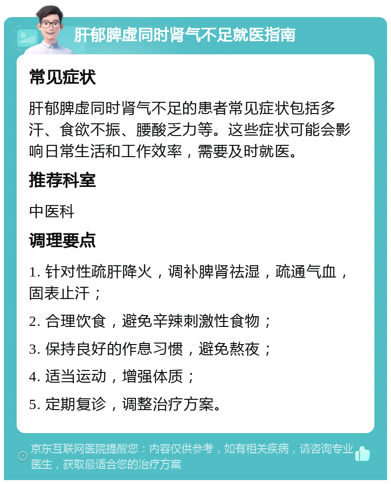 肝郁脾虚同时肾气不足就医指南 常见症状 肝郁脾虚同时肾气不足的患者常见症状包括多汗、食欲不振、腰酸乏力等。这些症状可能会影响日常生活和工作效率，需要及时就医。 推荐科室 中医科 调理要点 1. 针对性疏肝降火，调补脾肾祛湿，疏通气血，固表止汗； 2. 合理饮食，避免辛辣刺激性食物； 3. 保持良好的作息习惯，避免熬夜； 4. 适当运动，增强体质； 5. 定期复诊，调整治疗方案。