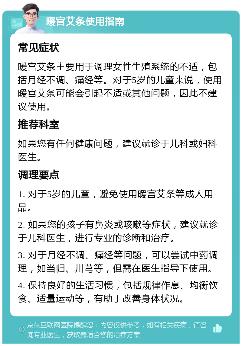 暖宫艾条使用指南 常见症状 暖宫艾条主要用于调理女性生殖系统的不适，包括月经不调、痛经等。对于5岁的儿童来说，使用暖宫艾条可能会引起不适或其他问题，因此不建议使用。 推荐科室 如果您有任何健康问题，建议就诊于儿科或妇科医生。 调理要点 1. 对于5岁的儿童，避免使用暖宫艾条等成人用品。 2. 如果您的孩子有鼻炎或咳嗽等症状，建议就诊于儿科医生，进行专业的诊断和治疗。 3. 对于月经不调、痛经等问题，可以尝试中药调理，如当归、川芎等，但需在医生指导下使用。 4. 保持良好的生活习惯，包括规律作息、均衡饮食、适量运动等，有助于改善身体状况。