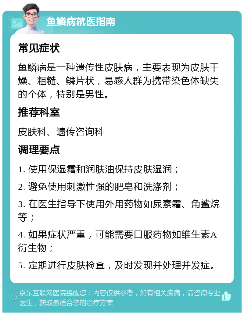 鱼鳞病就医指南 常见症状 鱼鳞病是一种遗传性皮肤病，主要表现为皮肤干燥、粗糙、鳞片状，易感人群为携带染色体缺失的个体，特别是男性。 推荐科室 皮肤科、遗传咨询科 调理要点 1. 使用保湿霜和润肤油保持皮肤湿润； 2. 避免使用刺激性强的肥皂和洗涤剂； 3. 在医生指导下使用外用药物如尿素霜、角鲨烷等； 4. 如果症状严重，可能需要口服药物如维生素A衍生物； 5. 定期进行皮肤检查，及时发现并处理并发症。