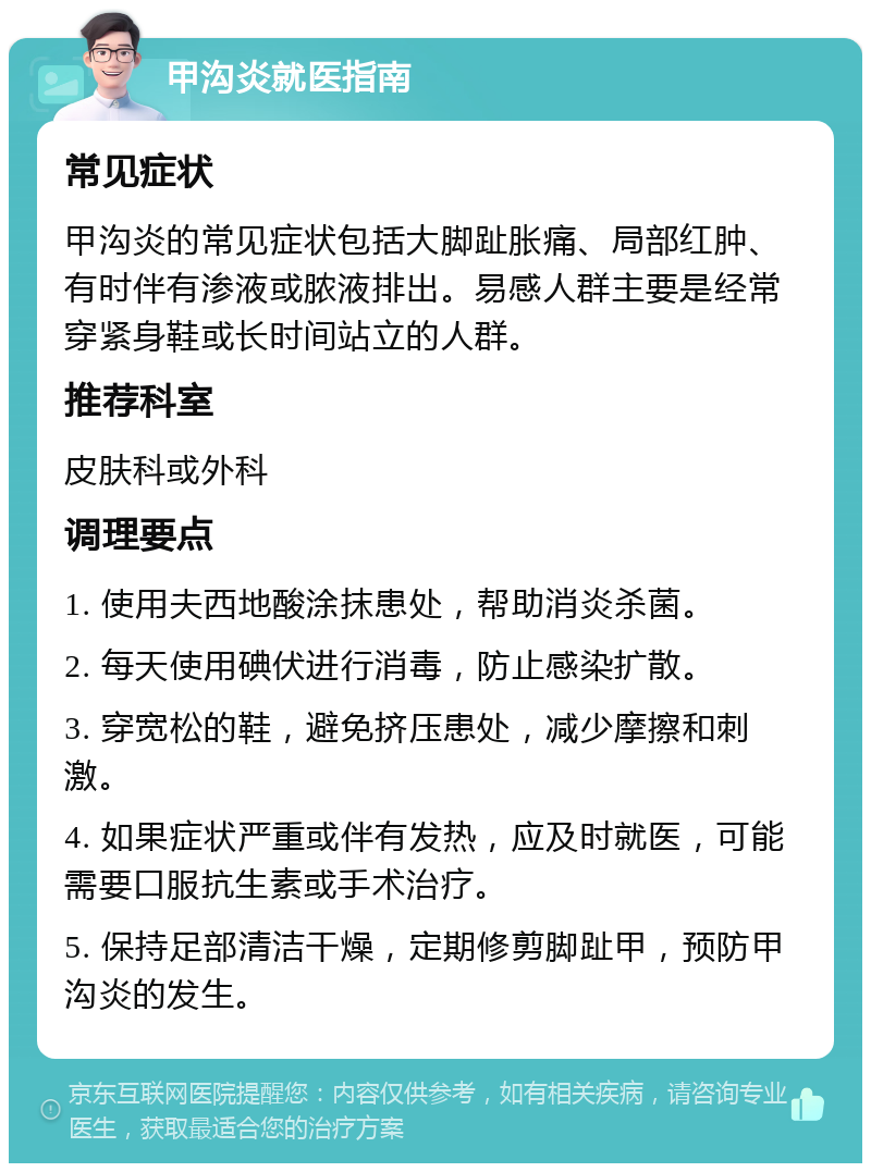 甲沟炎就医指南 常见症状 甲沟炎的常见症状包括大脚趾胀痛、局部红肿、有时伴有渗液或脓液排出。易感人群主要是经常穿紧身鞋或长时间站立的人群。 推荐科室 皮肤科或外科 调理要点 1. 使用夫西地酸涂抹患处，帮助消炎杀菌。 2. 每天使用碘伏进行消毒，防止感染扩散。 3. 穿宽松的鞋，避免挤压患处，减少摩擦和刺激。 4. 如果症状严重或伴有发热，应及时就医，可能需要口服抗生素或手术治疗。 5. 保持足部清洁干燥，定期修剪脚趾甲，预防甲沟炎的发生。