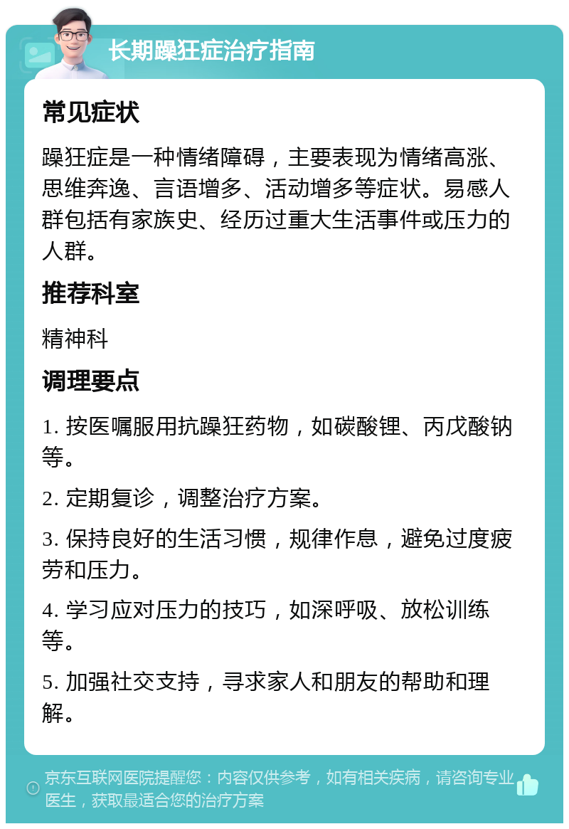 长期躁狂症治疗指南 常见症状 躁狂症是一种情绪障碍，主要表现为情绪高涨、思维奔逸、言语增多、活动增多等症状。易感人群包括有家族史、经历过重大生活事件或压力的人群。 推荐科室 精神科 调理要点 1. 按医嘱服用抗躁狂药物，如碳酸锂、丙戊酸钠等。 2. 定期复诊，调整治疗方案。 3. 保持良好的生活习惯，规律作息，避免过度疲劳和压力。 4. 学习应对压力的技巧，如深呼吸、放松训练等。 5. 加强社交支持，寻求家人和朋友的帮助和理解。