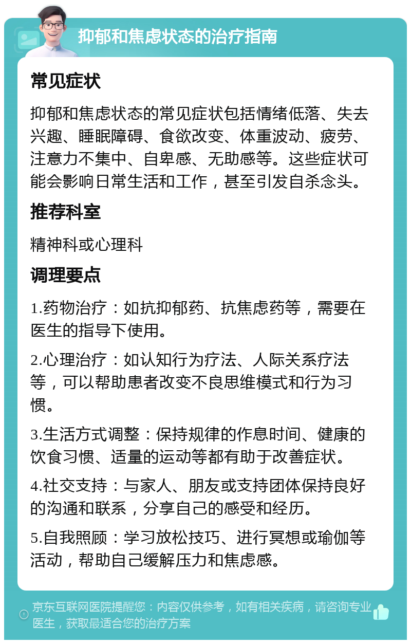 抑郁和焦虑状态的治疗指南 常见症状 抑郁和焦虑状态的常见症状包括情绪低落、失去兴趣、睡眠障碍、食欲改变、体重波动、疲劳、注意力不集中、自卑感、无助感等。这些症状可能会影响日常生活和工作，甚至引发自杀念头。 推荐科室 精神科或心理科 调理要点 1.药物治疗：如抗抑郁药、抗焦虑药等，需要在医生的指导下使用。 2.心理治疗：如认知行为疗法、人际关系疗法等，可以帮助患者改变不良思维模式和行为习惯。 3.生活方式调整：保持规律的作息时间、健康的饮食习惯、适量的运动等都有助于改善症状。 4.社交支持：与家人、朋友或支持团体保持良好的沟通和联系，分享自己的感受和经历。 5.自我照顾：学习放松技巧、进行冥想或瑜伽等活动，帮助自己缓解压力和焦虑感。