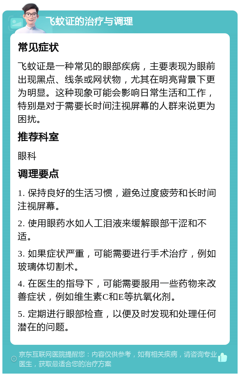 飞蚊证的治疗与调理 常见症状 飞蚊证是一种常见的眼部疾病，主要表现为眼前出现黑点、线条或网状物，尤其在明亮背景下更为明显。这种现象可能会影响日常生活和工作，特别是对于需要长时间注视屏幕的人群来说更为困扰。 推荐科室 眼科 调理要点 1. 保持良好的生活习惯，避免过度疲劳和长时间注视屏幕。 2. 使用眼药水如人工泪液来缓解眼部干涩和不适。 3. 如果症状严重，可能需要进行手术治疗，例如玻璃体切割术。 4. 在医生的指导下，可能需要服用一些药物来改善症状，例如维生素C和E等抗氧化剂。 5. 定期进行眼部检查，以便及时发现和处理任何潜在的问题。