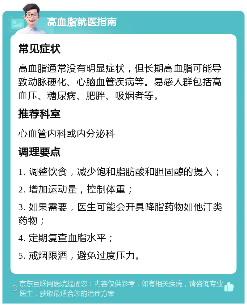 高血脂就医指南 常见症状 高血脂通常没有明显症状，但长期高血脂可能导致动脉硬化、心脑血管疾病等。易感人群包括高血压、糖尿病、肥胖、吸烟者等。 推荐科室 心血管内科或内分泌科 调理要点 1. 调整饮食，减少饱和脂肪酸和胆固醇的摄入； 2. 增加运动量，控制体重； 3. 如果需要，医生可能会开具降脂药物如他汀类药物； 4. 定期复查血脂水平； 5. 戒烟限酒，避免过度压力。