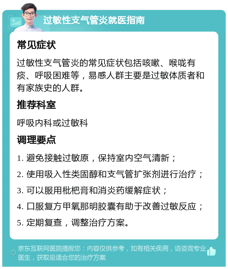 过敏性支气管炎就医指南 常见症状 过敏性支气管炎的常见症状包括咳嗽、喉咙有痰、呼吸困难等，易感人群主要是过敏体质者和有家族史的人群。 推荐科室 呼吸内科或过敏科 调理要点 1. 避免接触过敏原，保持室内空气清新； 2. 使用吸入性类固醇和支气管扩张剂进行治疗； 3. 可以服用枇杷膏和消炎药缓解症状； 4. 口服复方甲氧那明胶囊有助于改善过敏反应； 5. 定期复查，调整治疗方案。