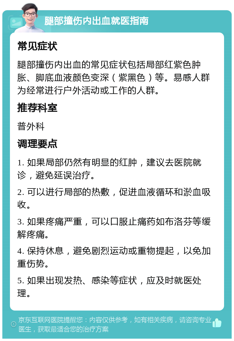 腿部撞伤内出血就医指南 常见症状 腿部撞伤内出血的常见症状包括局部红紫色肿胀、脚底血液颜色变深（紫黑色）等。易感人群为经常进行户外活动或工作的人群。 推荐科室 普外科 调理要点 1. 如果局部仍然有明显的红肿，建议去医院就诊，避免延误治疗。 2. 可以进行局部的热敷，促进血液循环和淤血吸收。 3. 如果疼痛严重，可以口服止痛药如布洛芬等缓解疼痛。 4. 保持休息，避免剧烈运动或重物提起，以免加重伤势。 5. 如果出现发热、感染等症状，应及时就医处理。