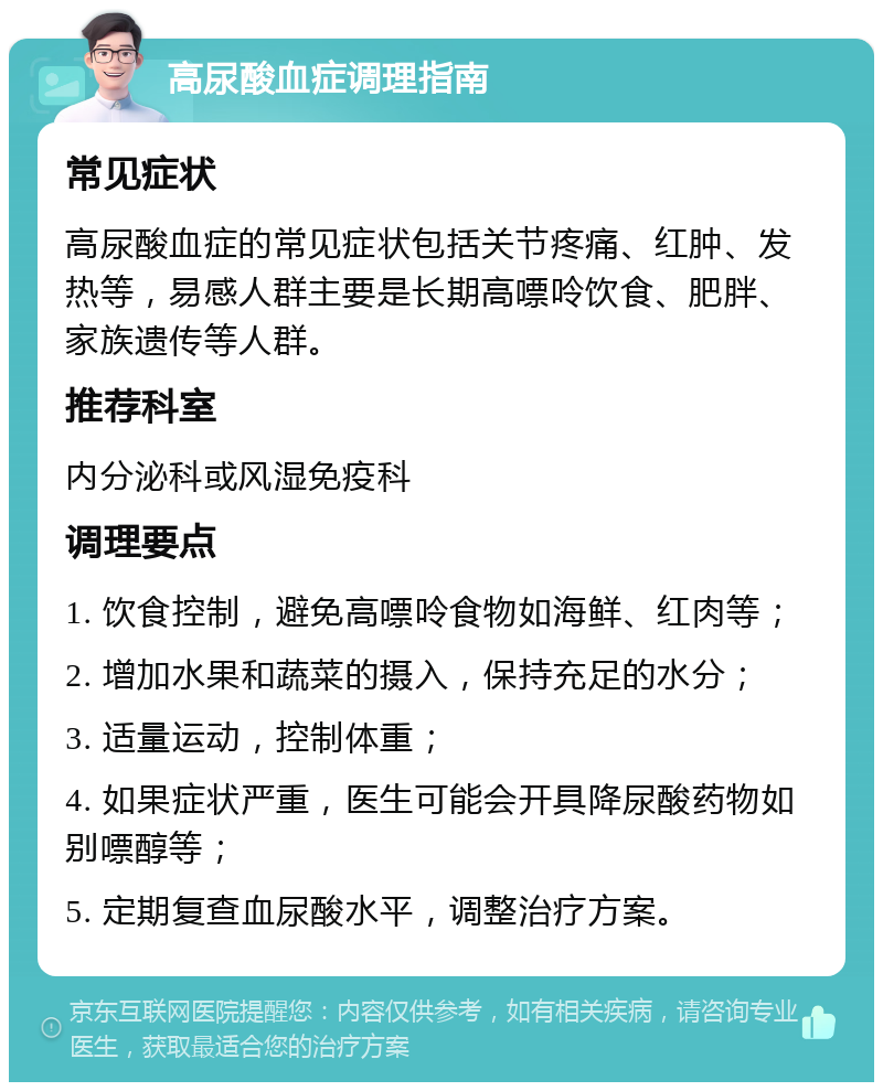 高尿酸血症调理指南 常见症状 高尿酸血症的常见症状包括关节疼痛、红肿、发热等，易感人群主要是长期高嘌呤饮食、肥胖、家族遗传等人群。 推荐科室 内分泌科或风湿免疫科 调理要点 1. 饮食控制，避免高嘌呤食物如海鲜、红肉等； 2. 增加水果和蔬菜的摄入，保持充足的水分； 3. 适量运动，控制体重； 4. 如果症状严重，医生可能会开具降尿酸药物如别嘌醇等； 5. 定期复查血尿酸水平，调整治疗方案。