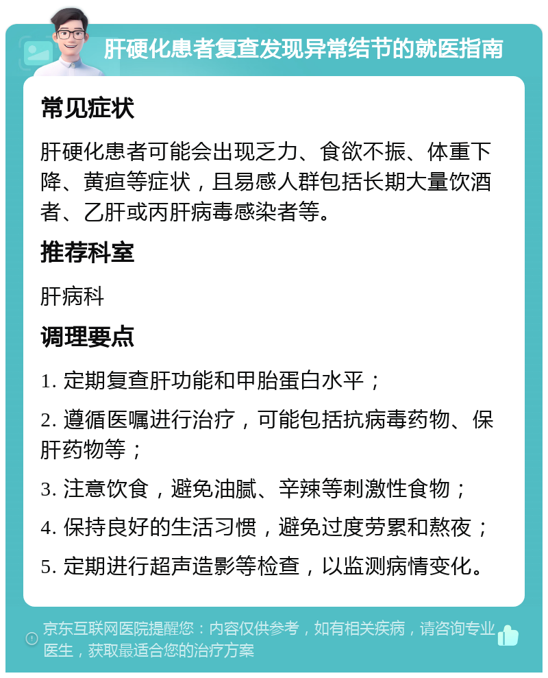 肝硬化患者复查发现异常结节的就医指南 常见症状 肝硬化患者可能会出现乏力、食欲不振、体重下降、黄疸等症状，且易感人群包括长期大量饮酒者、乙肝或丙肝病毒感染者等。 推荐科室 肝病科 调理要点 1. 定期复查肝功能和甲胎蛋白水平； 2. 遵循医嘱进行治疗，可能包括抗病毒药物、保肝药物等； 3. 注意饮食，避免油腻、辛辣等刺激性食物； 4. 保持良好的生活习惯，避免过度劳累和熬夜； 5. 定期进行超声造影等检查，以监测病情变化。