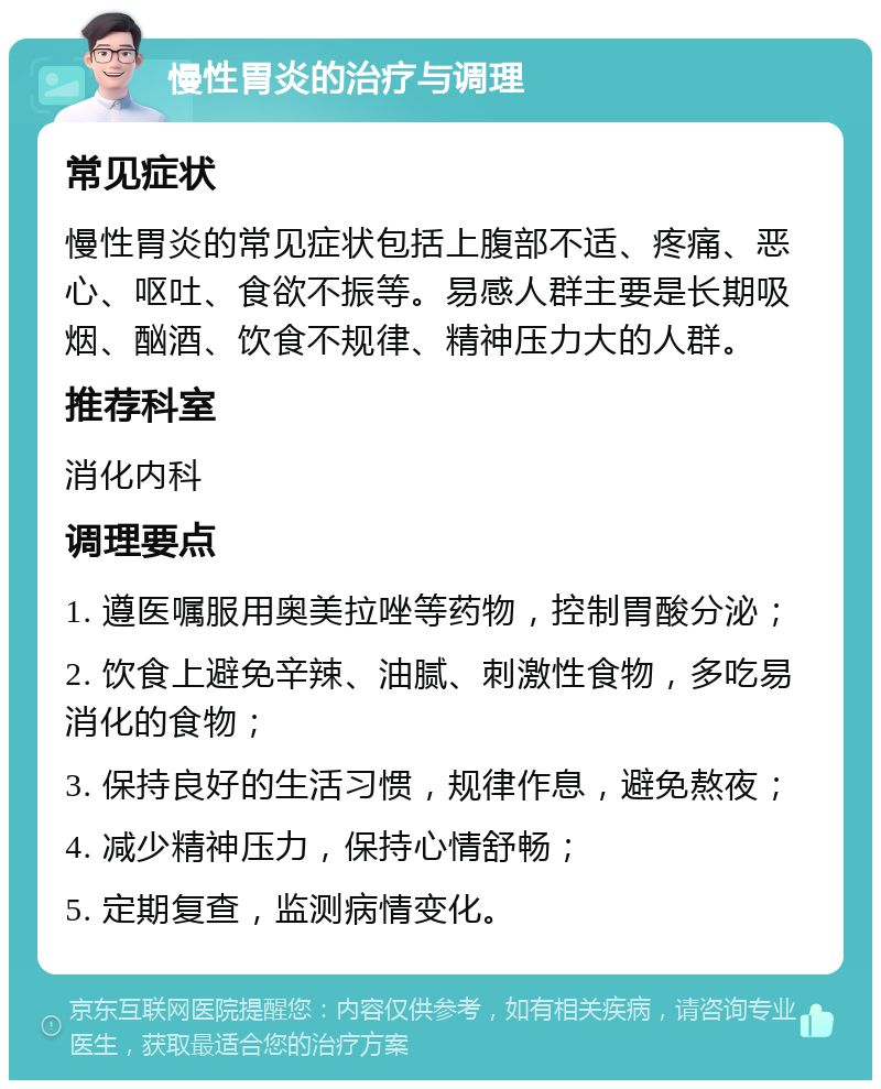 慢性胃炎的治疗与调理 常见症状 慢性胃炎的常见症状包括上腹部不适、疼痛、恶心、呕吐、食欲不振等。易感人群主要是长期吸烟、酗酒、饮食不规律、精神压力大的人群。 推荐科室 消化内科 调理要点 1. 遵医嘱服用奥美拉唑等药物，控制胃酸分泌； 2. 饮食上避免辛辣、油腻、刺激性食物，多吃易消化的食物； 3. 保持良好的生活习惯，规律作息，避免熬夜； 4. 减少精神压力，保持心情舒畅； 5. 定期复查，监测病情变化。