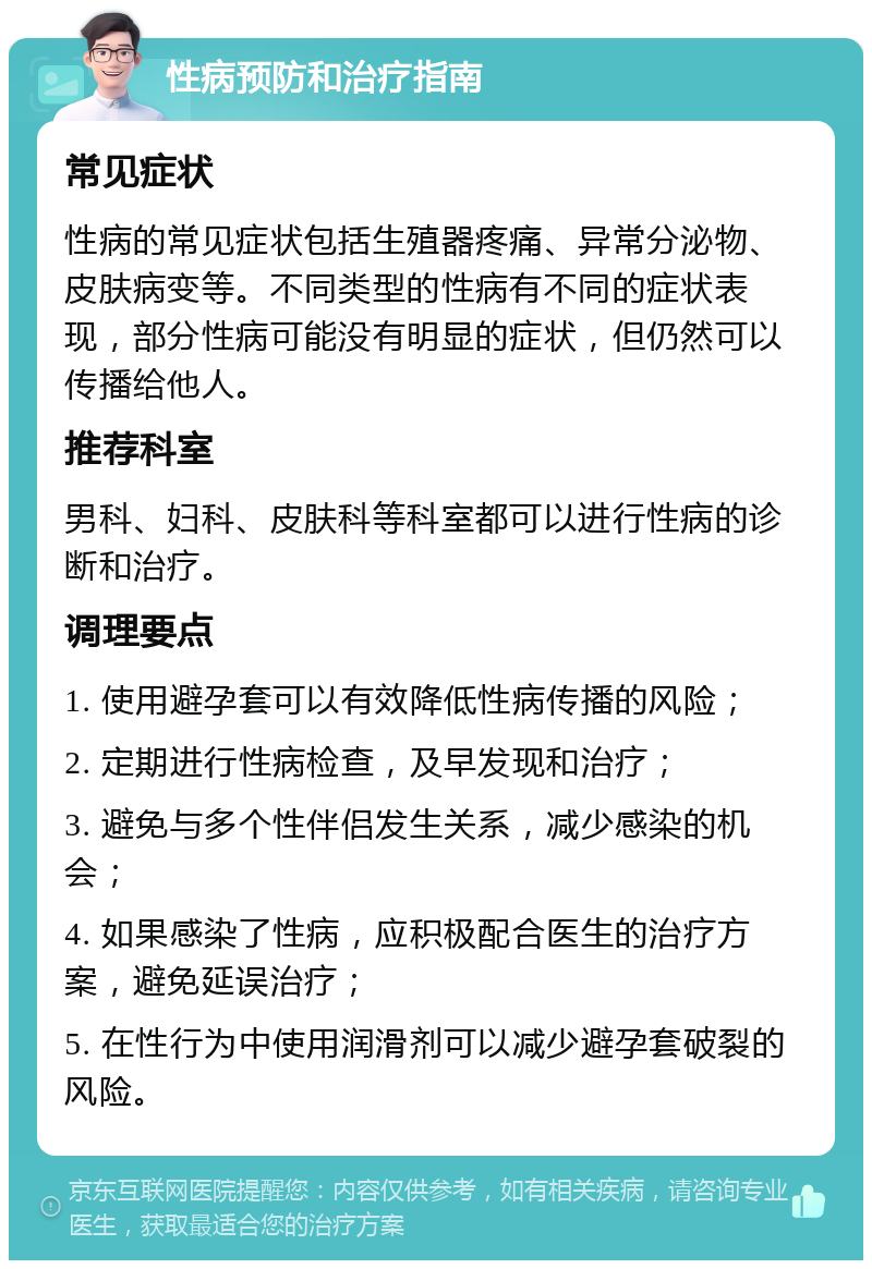 性病预防和治疗指南 常见症状 性病的常见症状包括生殖器疼痛、异常分泌物、皮肤病变等。不同类型的性病有不同的症状表现，部分性病可能没有明显的症状，但仍然可以传播给他人。 推荐科室 男科、妇科、皮肤科等科室都可以进行性病的诊断和治疗。 调理要点 1. 使用避孕套可以有效降低性病传播的风险； 2. 定期进行性病检查，及早发现和治疗； 3. 避免与多个性伴侣发生关系，减少感染的机会； 4. 如果感染了性病，应积极配合医生的治疗方案，避免延误治疗； 5. 在性行为中使用润滑剂可以减少避孕套破裂的风险。