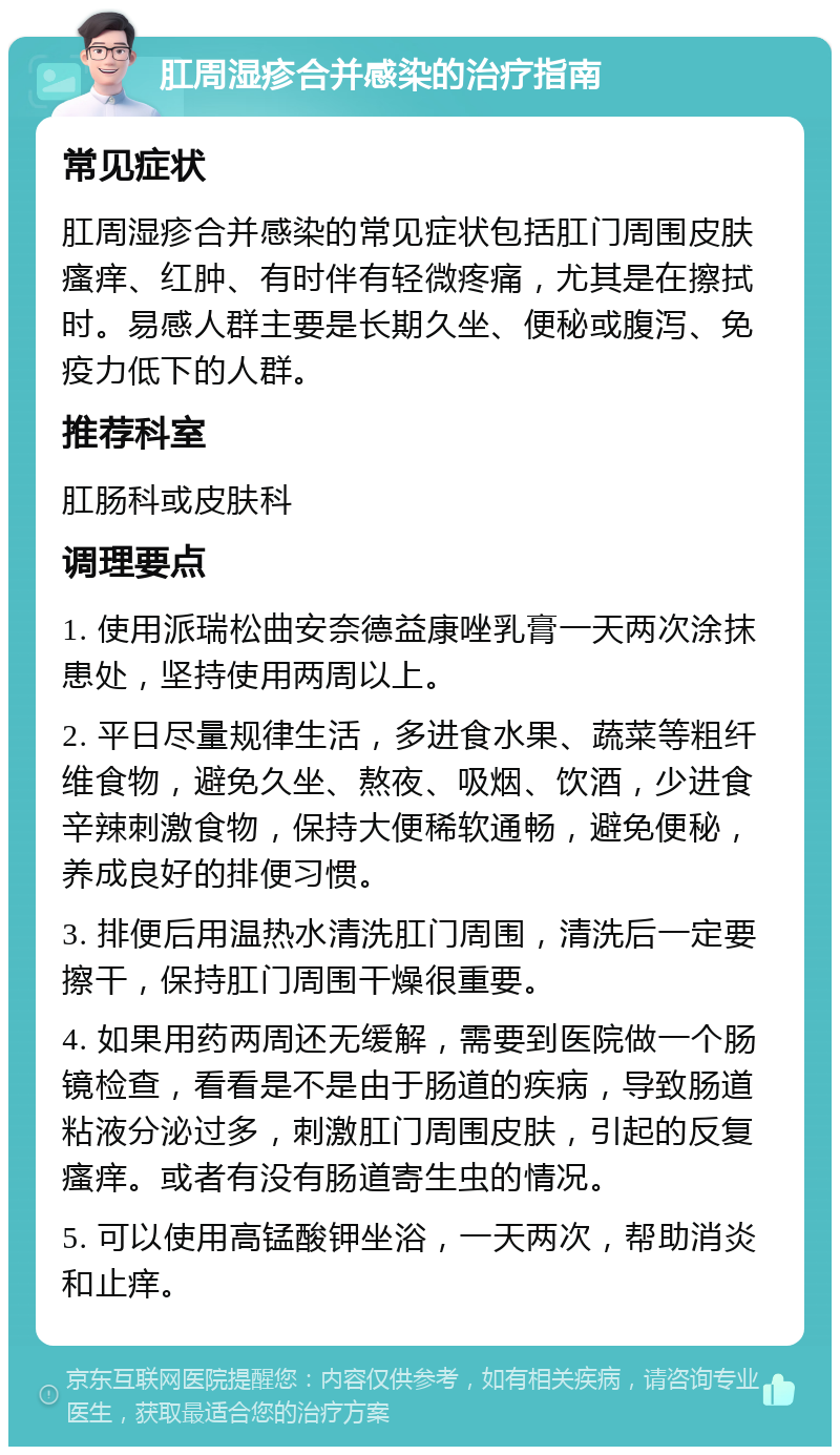 肛周湿疹合并感染的治疗指南 常见症状 肛周湿疹合并感染的常见症状包括肛门周围皮肤瘙痒、红肿、有时伴有轻微疼痛，尤其是在擦拭时。易感人群主要是长期久坐、便秘或腹泻、免疫力低下的人群。 推荐科室 肛肠科或皮肤科 调理要点 1. 使用派瑞松曲安奈德益康唑乳膏一天两次涂抹患处，坚持使用两周以上。 2. 平日尽量规律生活，多进食水果、蔬菜等粗纤维食物，避免久坐、熬夜、吸烟、饮酒，少进食辛辣刺激食物，保持大便稀软通畅，避免便秘，养成良好的排便习惯。 3. 排便后用温热水清洗肛门周围，清洗后一定要擦干，保持肛门周围干燥很重要。 4. 如果用药两周还无缓解，需要到医院做一个肠镜检查，看看是不是由于肠道的疾病，导致肠道粘液分泌过多，刺激肛门周围皮肤，引起的反复瘙痒。或者有没有肠道寄生虫的情况。 5. 可以使用高锰酸钾坐浴，一天两次，帮助消炎和止痒。