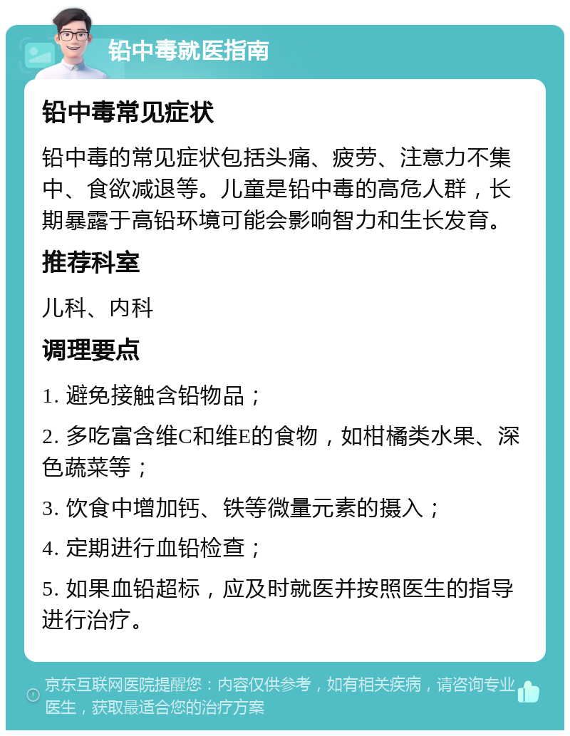 铅中毒就医指南 铅中毒常见症状 铅中毒的常见症状包括头痛、疲劳、注意力不集中、食欲减退等。儿童是铅中毒的高危人群，长期暴露于高铅环境可能会影响智力和生长发育。 推荐科室 儿科、内科 调理要点 1. 避免接触含铅物品； 2. 多吃富含维C和维E的食物，如柑橘类水果、深色蔬菜等； 3. 饮食中增加钙、铁等微量元素的摄入； 4. 定期进行血铅检查； 5. 如果血铅超标，应及时就医并按照医生的指导进行治疗。