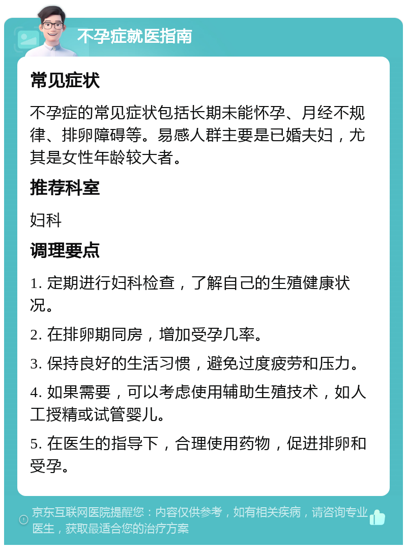 不孕症就医指南 常见症状 不孕症的常见症状包括长期未能怀孕、月经不规律、排卵障碍等。易感人群主要是已婚夫妇，尤其是女性年龄较大者。 推荐科室 妇科 调理要点 1. 定期进行妇科检查，了解自己的生殖健康状况。 2. 在排卵期同房，增加受孕几率。 3. 保持良好的生活习惯，避免过度疲劳和压力。 4. 如果需要，可以考虑使用辅助生殖技术，如人工授精或试管婴儿。 5. 在医生的指导下，合理使用药物，促进排卵和受孕。