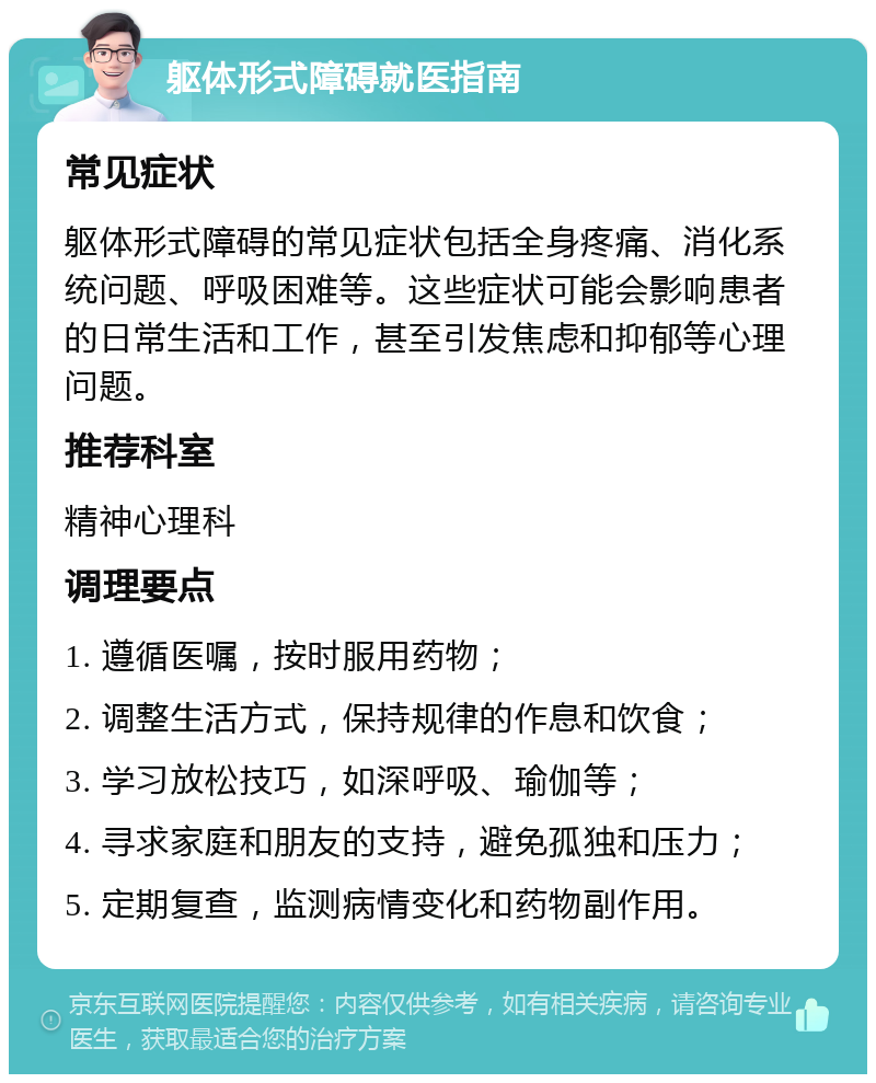 躯体形式障碍就医指南 常见症状 躯体形式障碍的常见症状包括全身疼痛、消化系统问题、呼吸困难等。这些症状可能会影响患者的日常生活和工作，甚至引发焦虑和抑郁等心理问题。 推荐科室 精神心理科 调理要点 1. 遵循医嘱，按时服用药物； 2. 调整生活方式，保持规律的作息和饮食； 3. 学习放松技巧，如深呼吸、瑜伽等； 4. 寻求家庭和朋友的支持，避免孤独和压力； 5. 定期复查，监测病情变化和药物副作用。