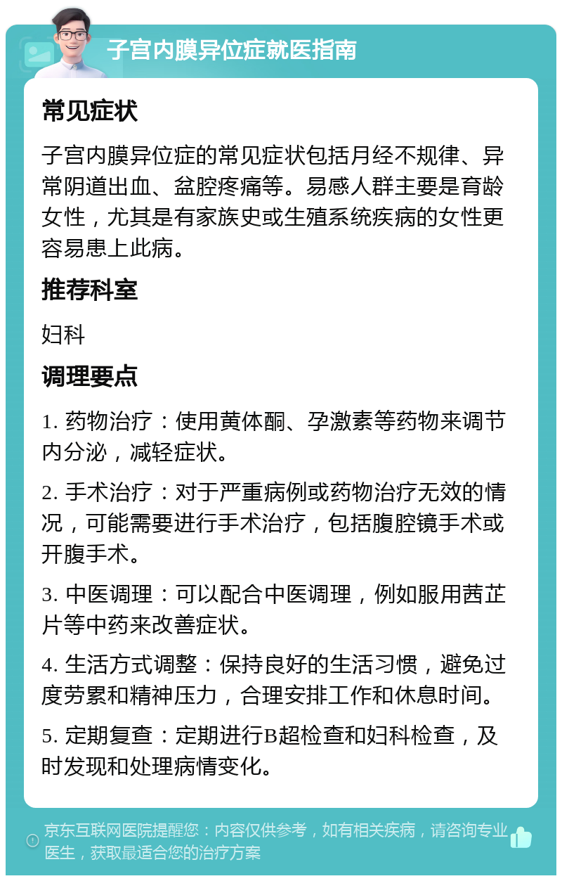 子宫内膜异位症就医指南 常见症状 子宫内膜异位症的常见症状包括月经不规律、异常阴道出血、盆腔疼痛等。易感人群主要是育龄女性，尤其是有家族史或生殖系统疾病的女性更容易患上此病。 推荐科室 妇科 调理要点 1. 药物治疗：使用黄体酮、孕激素等药物来调节内分泌，减轻症状。 2. 手术治疗：对于严重病例或药物治疗无效的情况，可能需要进行手术治疗，包括腹腔镜手术或开腹手术。 3. 中医调理：可以配合中医调理，例如服用茜芷片等中药来改善症状。 4. 生活方式调整：保持良好的生活习惯，避免过度劳累和精神压力，合理安排工作和休息时间。 5. 定期复查：定期进行B超检查和妇科检查，及时发现和处理病情变化。