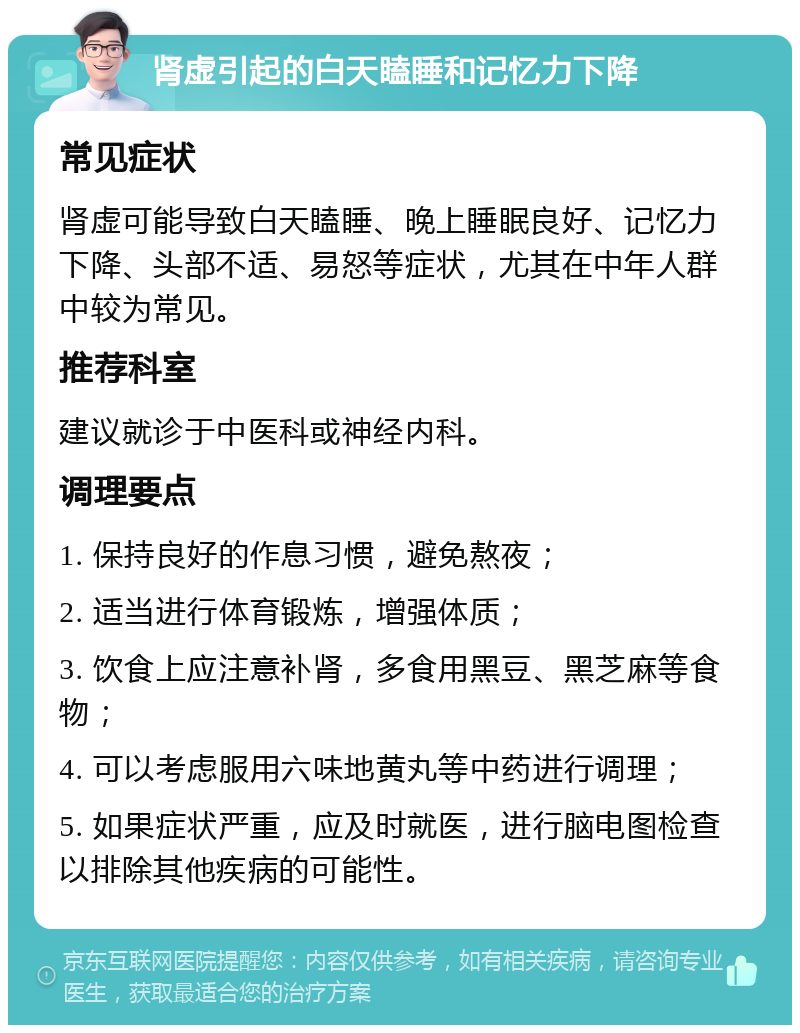 肾虚引起的白天瞌睡和记忆力下降 常见症状 肾虚可能导致白天瞌睡、晚上睡眠良好、记忆力下降、头部不适、易怒等症状，尤其在中年人群中较为常见。 推荐科室 建议就诊于中医科或神经内科。 调理要点 1. 保持良好的作息习惯，避免熬夜； 2. 适当进行体育锻炼，增强体质； 3. 饮食上应注意补肾，多食用黑豆、黑芝麻等食物； 4. 可以考虑服用六味地黄丸等中药进行调理； 5. 如果症状严重，应及时就医，进行脑电图检查以排除其他疾病的可能性。