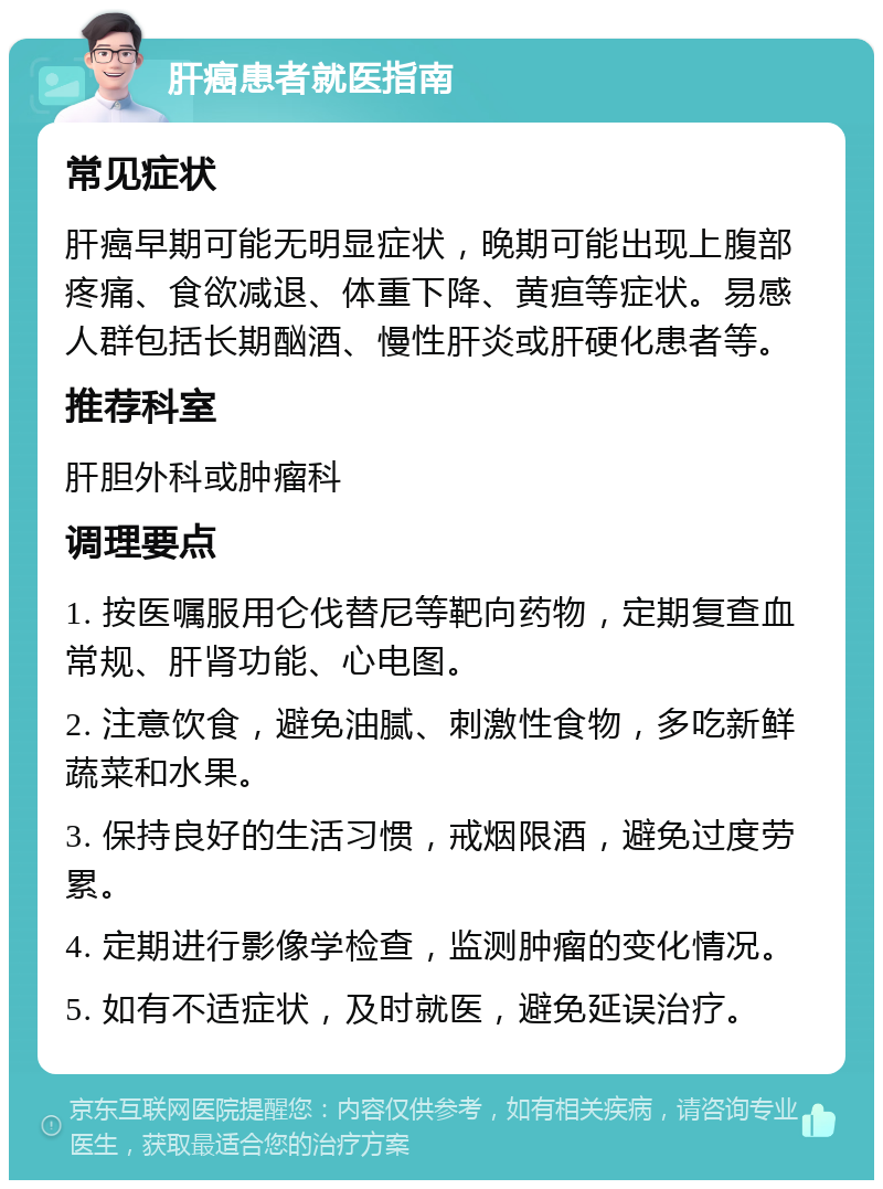 肝癌患者就医指南 常见症状 肝癌早期可能无明显症状，晚期可能出现上腹部疼痛、食欲减退、体重下降、黄疸等症状。易感人群包括长期酗酒、慢性肝炎或肝硬化患者等。 推荐科室 肝胆外科或肿瘤科 调理要点 1. 按医嘱服用仑伐替尼等靶向药物，定期复查血常规、肝肾功能、心电图。 2. 注意饮食，避免油腻、刺激性食物，多吃新鲜蔬菜和水果。 3. 保持良好的生活习惯，戒烟限酒，避免过度劳累。 4. 定期进行影像学检查，监测肿瘤的变化情况。 5. 如有不适症状，及时就医，避免延误治疗。