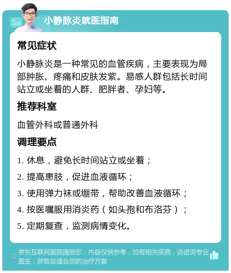 小静脉炎就医指南 常见症状 小静脉炎是一种常见的血管疾病，主要表现为局部肿胀、疼痛和皮肤发紫。易感人群包括长时间站立或坐着的人群、肥胖者、孕妇等。 推荐科室 血管外科或普通外科 调理要点 1. 休息，避免长时间站立或坐着； 2. 提高患肢，促进血液循环； 3. 使用弹力袜或绷带，帮助改善血液循环； 4. 按医嘱服用消炎药（如头孢和布洛芬）； 5. 定期复查，监测病情变化。