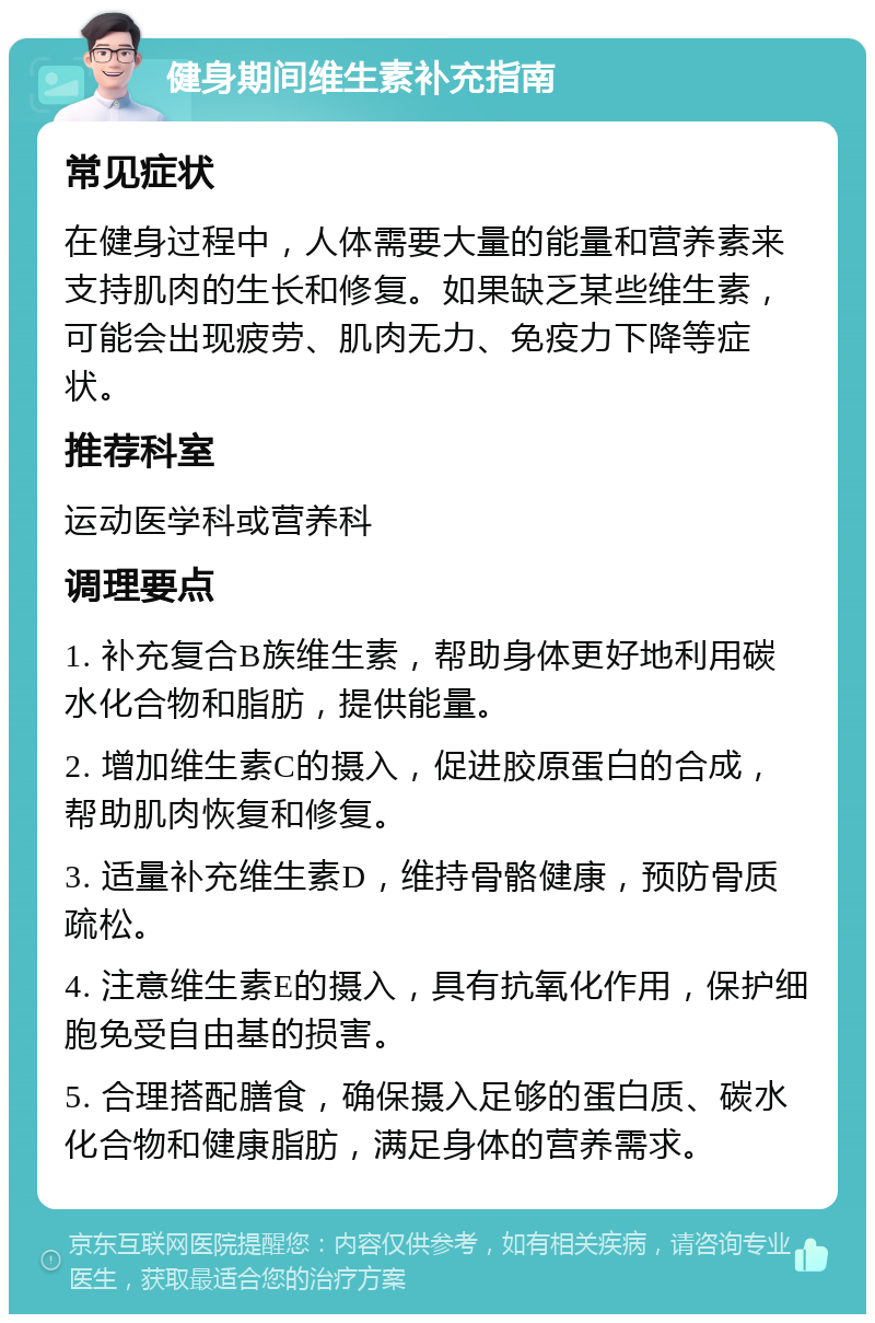 健身期间维生素补充指南 常见症状 在健身过程中，人体需要大量的能量和营养素来支持肌肉的生长和修复。如果缺乏某些维生素，可能会出现疲劳、肌肉无力、免疫力下降等症状。 推荐科室 运动医学科或营养科 调理要点 1. 补充复合B族维生素，帮助身体更好地利用碳水化合物和脂肪，提供能量。 2. 增加维生素C的摄入，促进胶原蛋白的合成，帮助肌肉恢复和修复。 3. 适量补充维生素D，维持骨骼健康，预防骨质疏松。 4. 注意维生素E的摄入，具有抗氧化作用，保护细胞免受自由基的损害。 5. 合理搭配膳食，确保摄入足够的蛋白质、碳水化合物和健康脂肪，满足身体的营养需求。