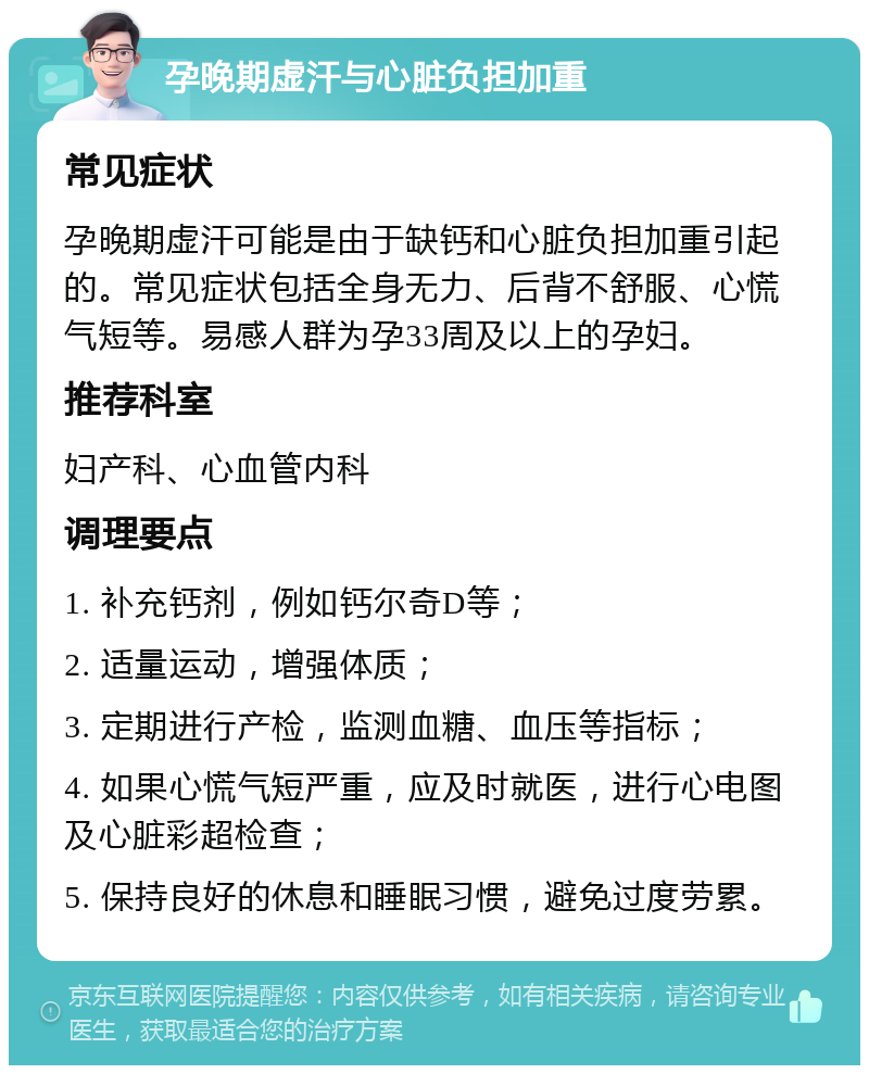 孕晚期虚汗与心脏负担加重 常见症状 孕晚期虚汗可能是由于缺钙和心脏负担加重引起的。常见症状包括全身无力、后背不舒服、心慌气短等。易感人群为孕33周及以上的孕妇。 推荐科室 妇产科、心血管内科 调理要点 1. 补充钙剂，例如钙尔奇D等； 2. 适量运动，增强体质； 3. 定期进行产检，监测血糖、血压等指标； 4. 如果心慌气短严重，应及时就医，进行心电图及心脏彩超检查； 5. 保持良好的休息和睡眠习惯，避免过度劳累。