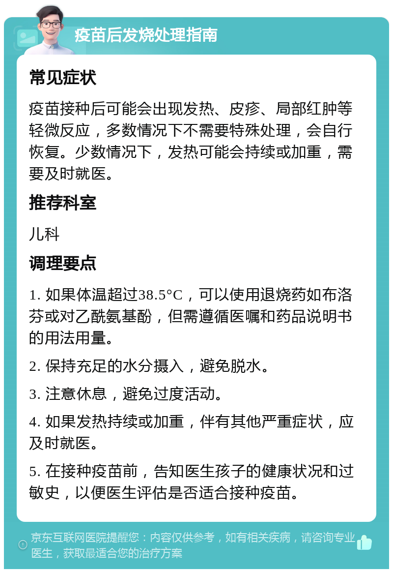 疫苗后发烧处理指南 常见症状 疫苗接种后可能会出现发热、皮疹、局部红肿等轻微反应，多数情况下不需要特殊处理，会自行恢复。少数情况下，发热可能会持续或加重，需要及时就医。 推荐科室 儿科 调理要点 1. 如果体温超过38.5°C，可以使用退烧药如布洛芬或对乙酰氨基酚，但需遵循医嘱和药品说明书的用法用量。 2. 保持充足的水分摄入，避免脱水。 3. 注意休息，避免过度活动。 4. 如果发热持续或加重，伴有其他严重症状，应及时就医。 5. 在接种疫苗前，告知医生孩子的健康状况和过敏史，以便医生评估是否适合接种疫苗。