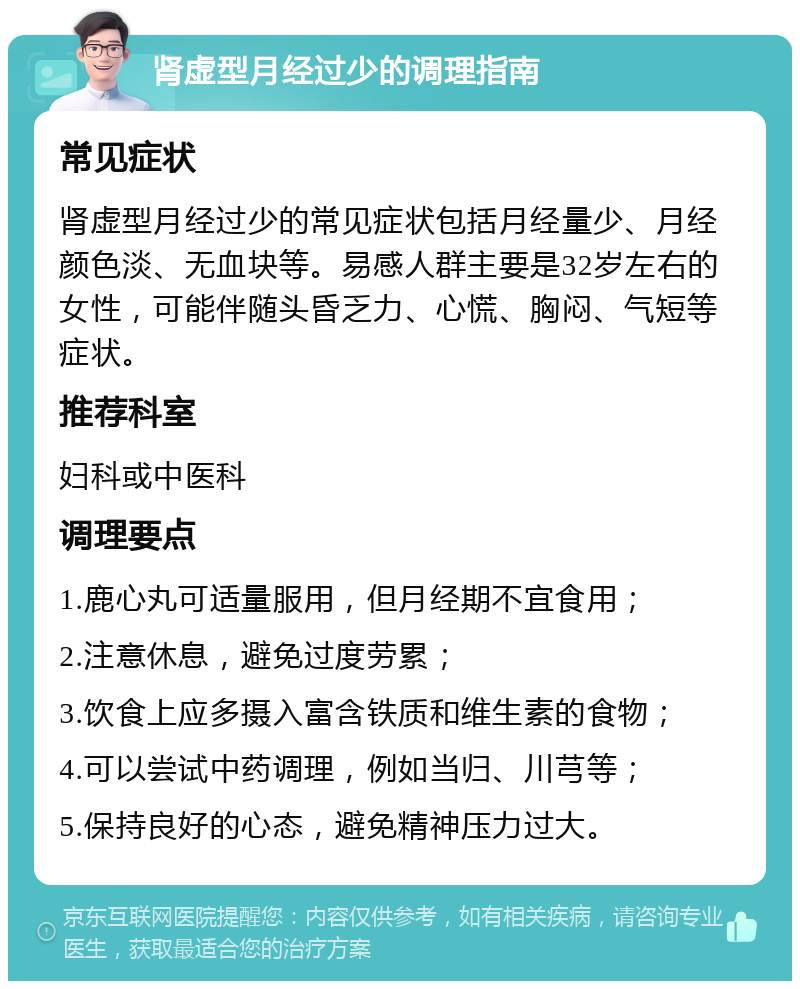 肾虚型月经过少的调理指南 常见症状 肾虚型月经过少的常见症状包括月经量少、月经颜色淡、无血块等。易感人群主要是32岁左右的女性，可能伴随头昏乏力、心慌、胸闷、气短等症状。 推荐科室 妇科或中医科 调理要点 1.鹿心丸可适量服用，但月经期不宜食用； 2.注意休息，避免过度劳累； 3.饮食上应多摄入富含铁质和维生素的食物； 4.可以尝试中药调理，例如当归、川芎等； 5.保持良好的心态，避免精神压力过大。