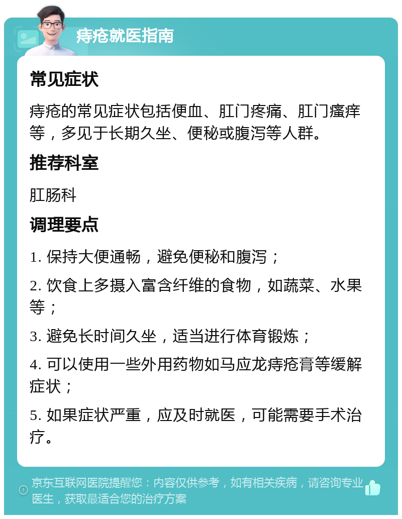 痔疮就医指南 常见症状 痔疮的常见症状包括便血、肛门疼痛、肛门瘙痒等，多见于长期久坐、便秘或腹泻等人群。 推荐科室 肛肠科 调理要点 1. 保持大便通畅，避免便秘和腹泻； 2. 饮食上多摄入富含纤维的食物，如蔬菜、水果等； 3. 避免长时间久坐，适当进行体育锻炼； 4. 可以使用一些外用药物如马应龙痔疮膏等缓解症状； 5. 如果症状严重，应及时就医，可能需要手术治疗。