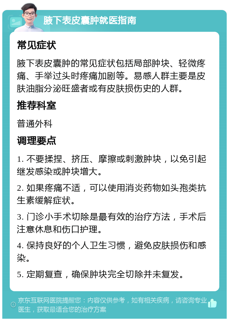 腋下表皮囊肿就医指南 常见症状 腋下表皮囊肿的常见症状包括局部肿块、轻微疼痛、手举过头时疼痛加剧等。易感人群主要是皮肤油脂分泌旺盛者或有皮肤损伤史的人群。 推荐科室 普通外科 调理要点 1. 不要揉捏、挤压、摩擦或刺激肿块，以免引起继发感染或肿块增大。 2. 如果疼痛不适，可以使用消炎药物如头孢类抗生素缓解症状。 3. 门诊小手术切除是最有效的治疗方法，手术后注意休息和伤口护理。 4. 保持良好的个人卫生习惯，避免皮肤损伤和感染。 5. 定期复查，确保肿块完全切除并未复发。