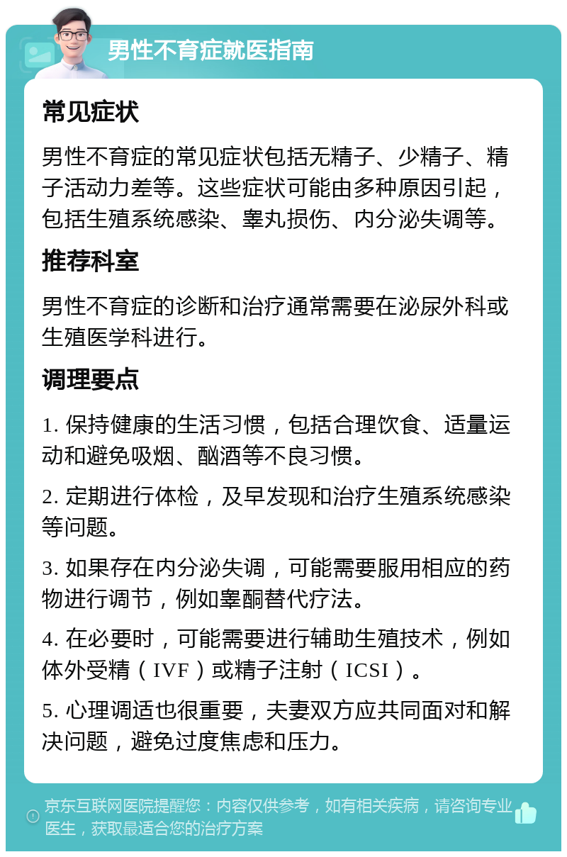 男性不育症就医指南 常见症状 男性不育症的常见症状包括无精子、少精子、精子活动力差等。这些症状可能由多种原因引起，包括生殖系统感染、睾丸损伤、内分泌失调等。 推荐科室 男性不育症的诊断和治疗通常需要在泌尿外科或生殖医学科进行。 调理要点 1. 保持健康的生活习惯，包括合理饮食、适量运动和避免吸烟、酗酒等不良习惯。 2. 定期进行体检，及早发现和治疗生殖系统感染等问题。 3. 如果存在内分泌失调，可能需要服用相应的药物进行调节，例如睾酮替代疗法。 4. 在必要时，可能需要进行辅助生殖技术，例如体外受精（IVF）或精子注射（ICSI）。 5. 心理调适也很重要，夫妻双方应共同面对和解决问题，避免过度焦虑和压力。