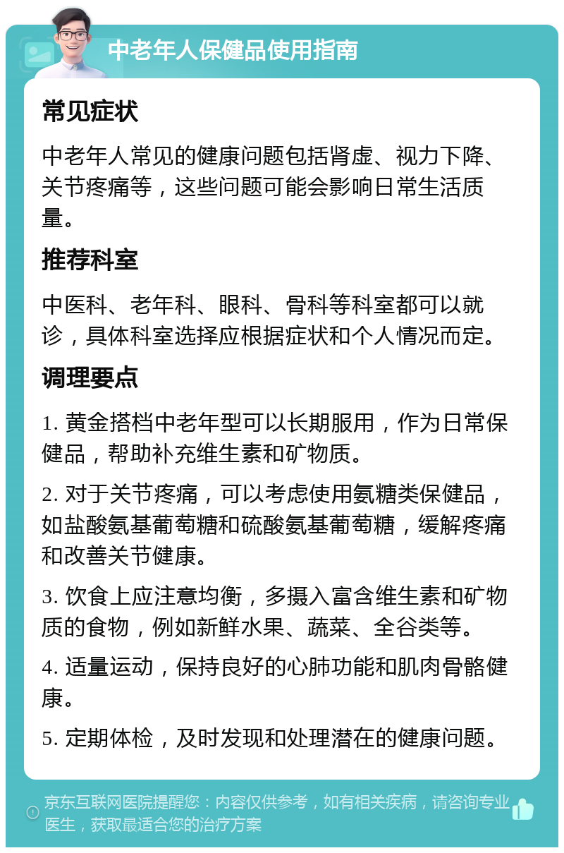 中老年人保健品使用指南 常见症状 中老年人常见的健康问题包括肾虚、视力下降、关节疼痛等，这些问题可能会影响日常生活质量。 推荐科室 中医科、老年科、眼科、骨科等科室都可以就诊，具体科室选择应根据症状和个人情况而定。 调理要点 1. 黄金搭档中老年型可以长期服用，作为日常保健品，帮助补充维生素和矿物质。 2. 对于关节疼痛，可以考虑使用氨糖类保健品，如盐酸氨基葡萄糖和硫酸氨基葡萄糖，缓解疼痛和改善关节健康。 3. 饮食上应注意均衡，多摄入富含维生素和矿物质的食物，例如新鲜水果、蔬菜、全谷类等。 4. 适量运动，保持良好的心肺功能和肌肉骨骼健康。 5. 定期体检，及时发现和处理潜在的健康问题。