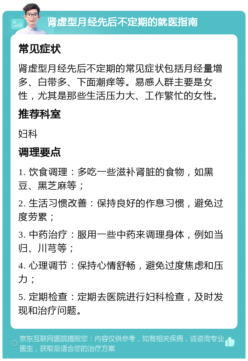 肾虚型月经先后不定期的就医指南 常见症状 肾虚型月经先后不定期的常见症状包括月经量增多、白带多、下面潮痒等。易感人群主要是女性，尤其是那些生活压力大、工作繁忙的女性。 推荐科室 妇科 调理要点 1. 饮食调理：多吃一些滋补肾脏的食物，如黑豆、黑芝麻等； 2. 生活习惯改善：保持良好的作息习惯，避免过度劳累； 3. 中药治疗：服用一些中药来调理身体，例如当归、川芎等； 4. 心理调节：保持心情舒畅，避免过度焦虑和压力； 5. 定期检查：定期去医院进行妇科检查，及时发现和治疗问题。