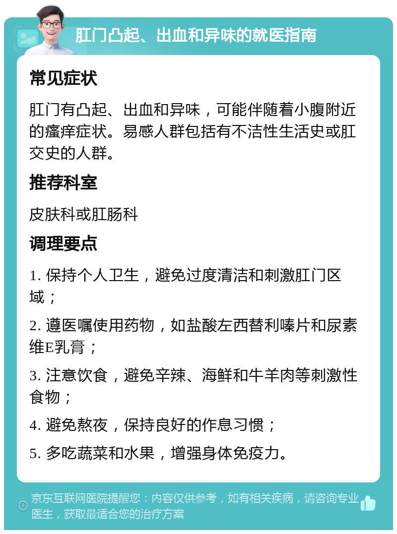 肛门凸起、出血和异味的就医指南 常见症状 肛门有凸起、出血和异味，可能伴随着小腹附近的瘙痒症状。易感人群包括有不洁性生活史或肛交史的人群。 推荐科室 皮肤科或肛肠科 调理要点 1. 保持个人卫生，避免过度清洁和刺激肛门区域； 2. 遵医嘱使用药物，如盐酸左西替利嗪片和尿素维E乳膏； 3. 注意饮食，避免辛辣、海鲜和牛羊肉等刺激性食物； 4. 避免熬夜，保持良好的作息习惯； 5. 多吃蔬菜和水果，增强身体免疫力。