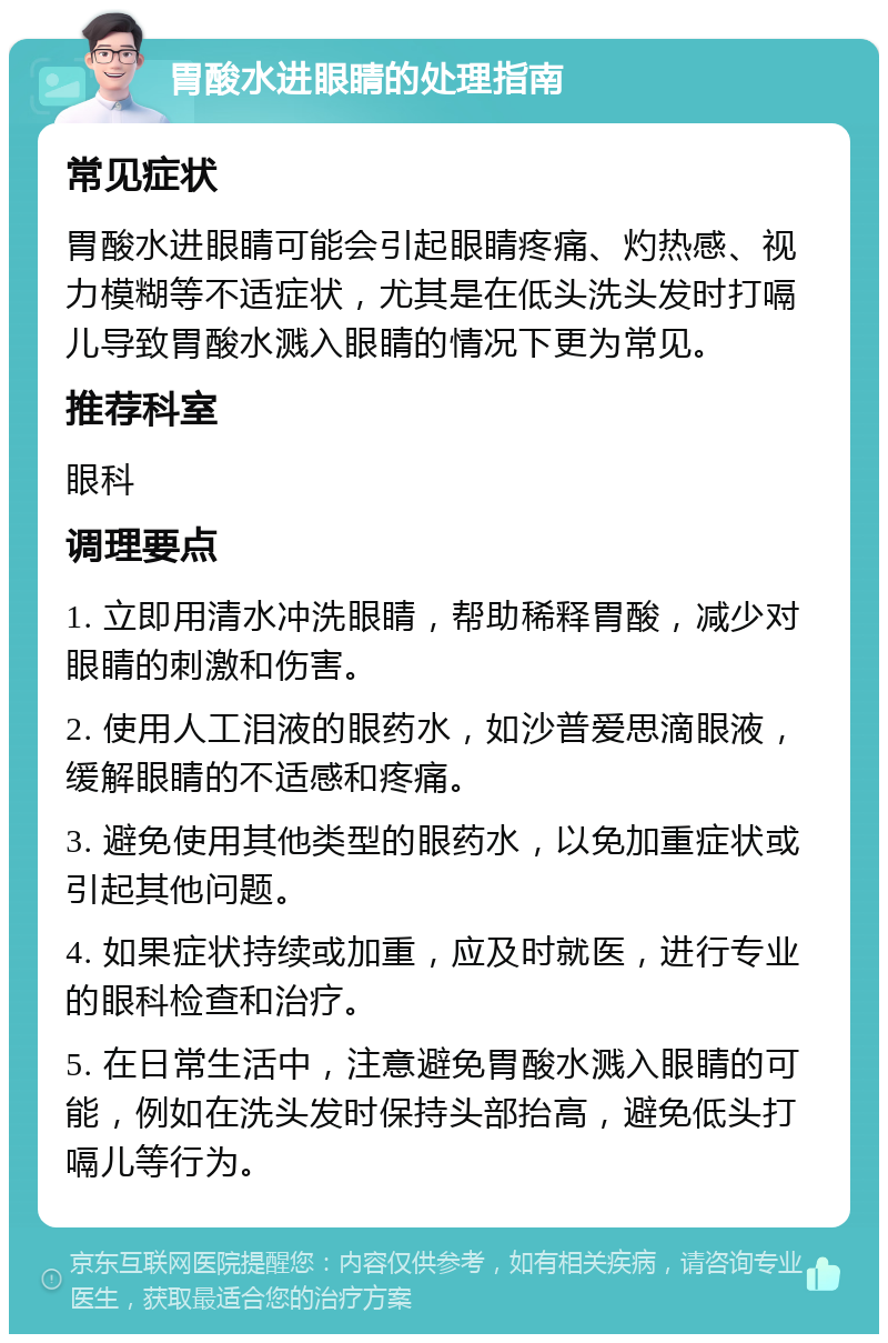 胃酸水进眼睛的处理指南 常见症状 胃酸水进眼睛可能会引起眼睛疼痛、灼热感、视力模糊等不适症状，尤其是在低头洗头发时打嗝儿导致胃酸水溅入眼睛的情况下更为常见。 推荐科室 眼科 调理要点 1. 立即用清水冲洗眼睛，帮助稀释胃酸，减少对眼睛的刺激和伤害。 2. 使用人工泪液的眼药水，如沙普爱思滴眼液，缓解眼睛的不适感和疼痛。 3. 避免使用其他类型的眼药水，以免加重症状或引起其他问题。 4. 如果症状持续或加重，应及时就医，进行专业的眼科检查和治疗。 5. 在日常生活中，注意避免胃酸水溅入眼睛的可能，例如在洗头发时保持头部抬高，避免低头打嗝儿等行为。