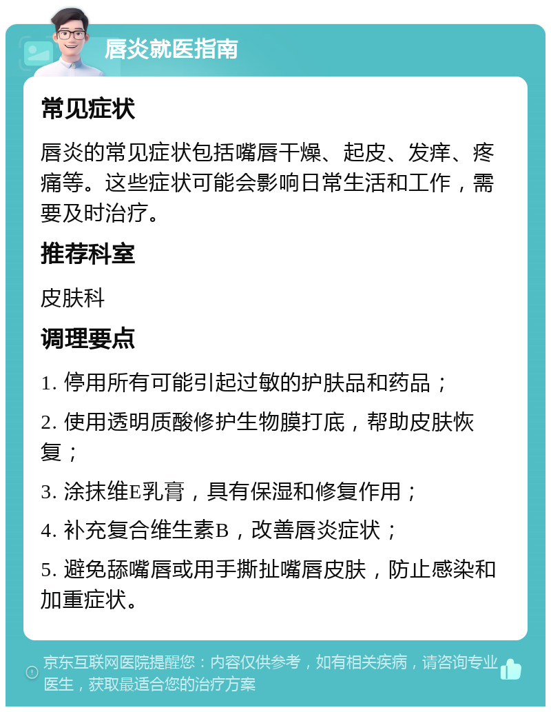 唇炎就医指南 常见症状 唇炎的常见症状包括嘴唇干燥、起皮、发痒、疼痛等。这些症状可能会影响日常生活和工作，需要及时治疗。 推荐科室 皮肤科 调理要点 1. 停用所有可能引起过敏的护肤品和药品； 2. 使用透明质酸修护生物膜打底，帮助皮肤恢复； 3. 涂抹维E乳膏，具有保湿和修复作用； 4. 补充复合维生素B，改善唇炎症状； 5. 避免舔嘴唇或用手撕扯嘴唇皮肤，防止感染和加重症状。