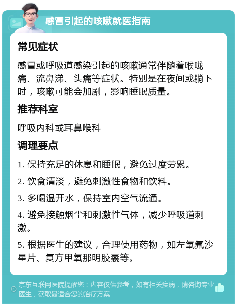 感冒引起的咳嗽就医指南 常见症状 感冒或呼吸道感染引起的咳嗽通常伴随着喉咙痛、流鼻涕、头痛等症状。特别是在夜间或躺下时，咳嗽可能会加剧，影响睡眠质量。 推荐科室 呼吸内科或耳鼻喉科 调理要点 1. 保持充足的休息和睡眠，避免过度劳累。 2. 饮食清淡，避免刺激性食物和饮料。 3. 多喝温开水，保持室内空气流通。 4. 避免接触烟尘和刺激性气体，减少呼吸道刺激。 5. 根据医生的建议，合理使用药物，如左氧氟沙星片、复方甲氧那明胶囊等。