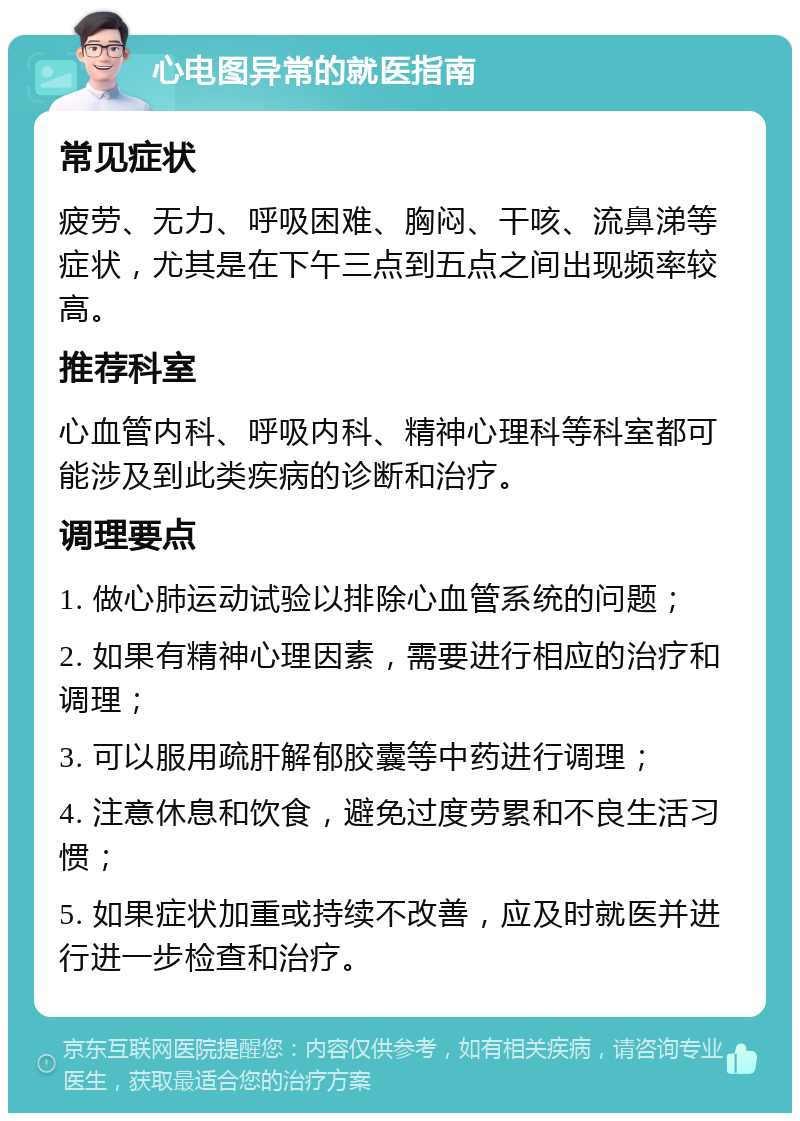 心电图异常的就医指南 常见症状 疲劳、无力、呼吸困难、胸闷、干咳、流鼻涕等症状，尤其是在下午三点到五点之间出现频率较高。 推荐科室 心血管内科、呼吸内科、精神心理科等科室都可能涉及到此类疾病的诊断和治疗。 调理要点 1. 做心肺运动试验以排除心血管系统的问题； 2. 如果有精神心理因素，需要进行相应的治疗和调理； 3. 可以服用疏肝解郁胶囊等中药进行调理； 4. 注意休息和饮食，避免过度劳累和不良生活习惯； 5. 如果症状加重或持续不改善，应及时就医并进行进一步检查和治疗。