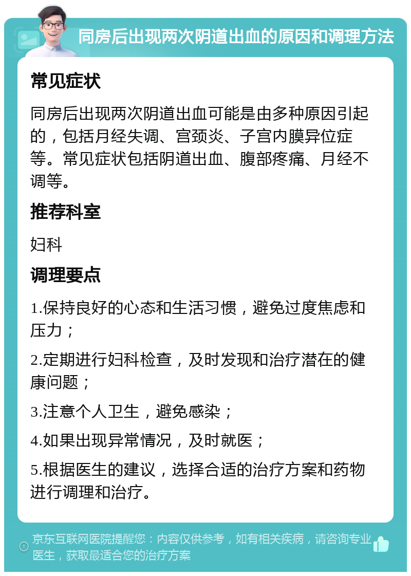 同房后出现两次阴道出血的原因和调理方法 常见症状 同房后出现两次阴道出血可能是由多种原因引起的，包括月经失调、宫颈炎、子宫内膜异位症等。常见症状包括阴道出血、腹部疼痛、月经不调等。 推荐科室 妇科 调理要点 1.保持良好的心态和生活习惯，避免过度焦虑和压力； 2.定期进行妇科检查，及时发现和治疗潜在的健康问题； 3.注意个人卫生，避免感染； 4.如果出现异常情况，及时就医； 5.根据医生的建议，选择合适的治疗方案和药物进行调理和治疗。