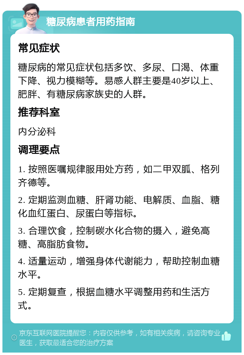 糖尿病患者用药指南 常见症状 糖尿病的常见症状包括多饮、多尿、口渴、体重下降、视力模糊等。易感人群主要是40岁以上、肥胖、有糖尿病家族史的人群。 推荐科室 内分泌科 调理要点 1. 按照医嘱规律服用处方药，如二甲双胍、格列齐德等。 2. 定期监测血糖、肝肾功能、电解质、血脂、糖化血红蛋白、尿蛋白等指标。 3. 合理饮食，控制碳水化合物的摄入，避免高糖、高脂肪食物。 4. 适量运动，增强身体代谢能力，帮助控制血糖水平。 5. 定期复查，根据血糖水平调整用药和生活方式。