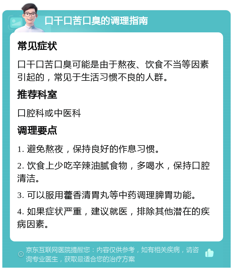 口干口苦口臭的调理指南 常见症状 口干口苦口臭可能是由于熬夜、饮食不当等因素引起的，常见于生活习惯不良的人群。 推荐科室 口腔科或中医科 调理要点 1. 避免熬夜，保持良好的作息习惯。 2. 饮食上少吃辛辣油腻食物，多喝水，保持口腔清洁。 3. 可以服用藿香清胃丸等中药调理脾胃功能。 4. 如果症状严重，建议就医，排除其他潜在的疾病因素。