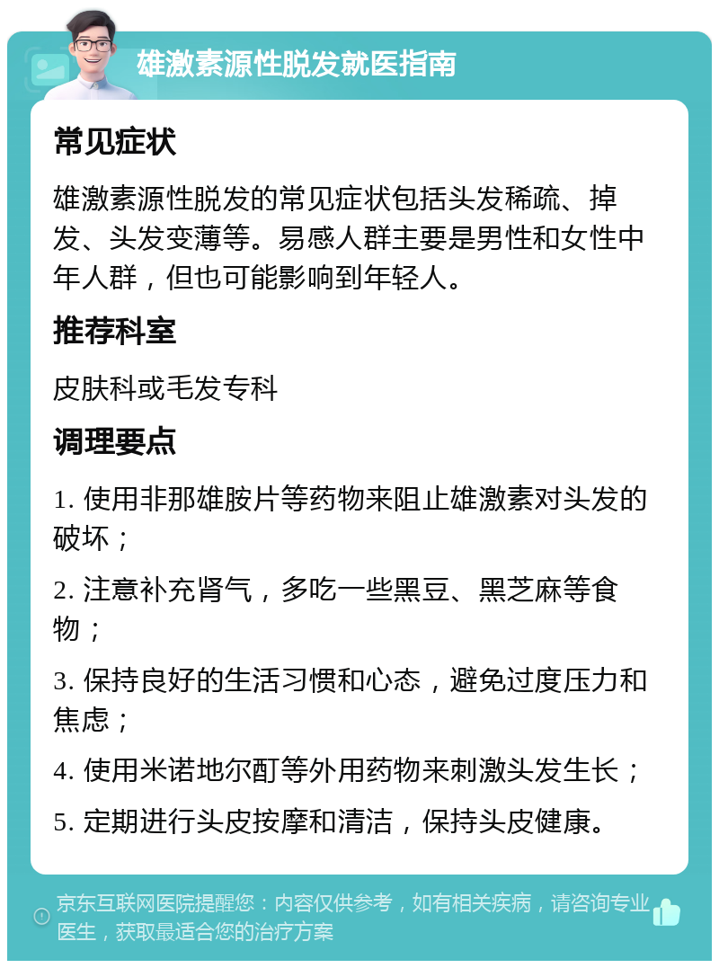 雄激素源性脱发就医指南 常见症状 雄激素源性脱发的常见症状包括头发稀疏、掉发、头发变薄等。易感人群主要是男性和女性中年人群，但也可能影响到年轻人。 推荐科室 皮肤科或毛发专科 调理要点 1. 使用非那雄胺片等药物来阻止雄激素对头发的破坏； 2. 注意补充肾气，多吃一些黑豆、黑芝麻等食物； 3. 保持良好的生活习惯和心态，避免过度压力和焦虑； 4. 使用米诺地尔酊等外用药物来刺激头发生长； 5. 定期进行头皮按摩和清洁，保持头皮健康。