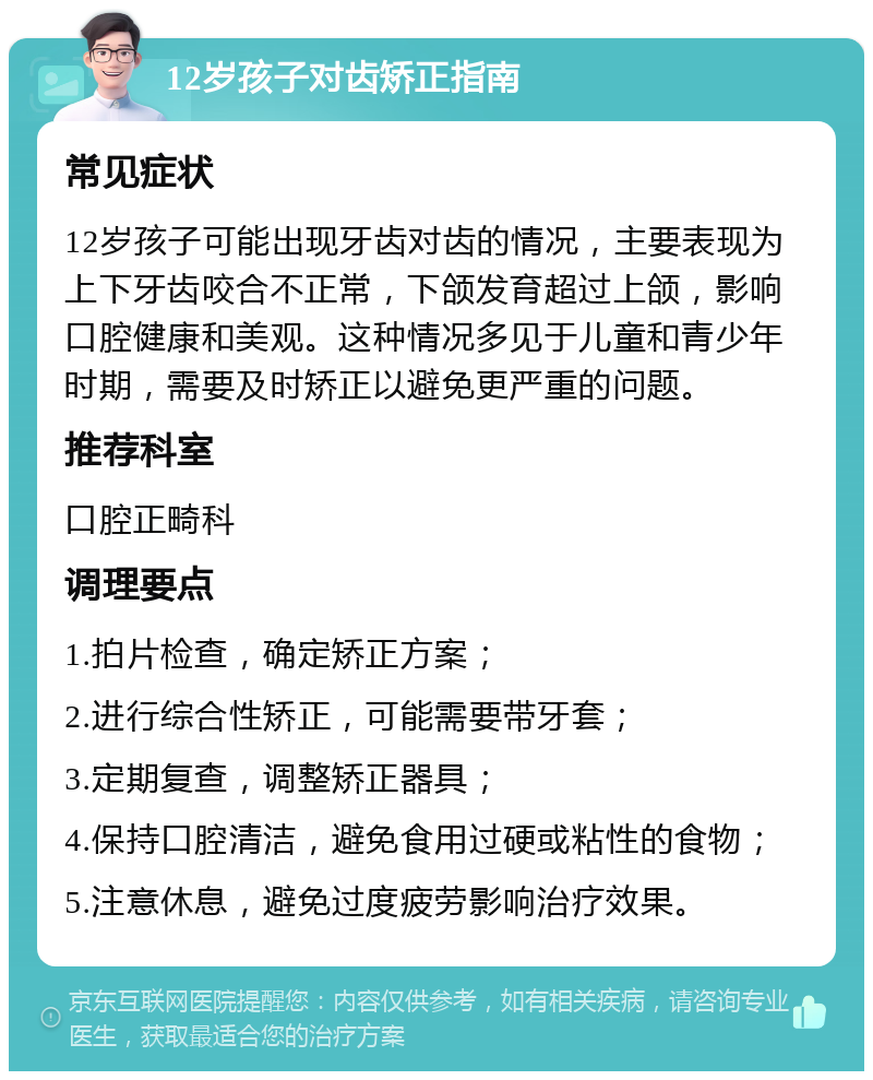 12岁孩子对齿矫正指南 常见症状 12岁孩子可能出现牙齿对齿的情况，主要表现为上下牙齿咬合不正常，下颌发育超过上颌，影响口腔健康和美观。这种情况多见于儿童和青少年时期，需要及时矫正以避免更严重的问题。 推荐科室 口腔正畸科 调理要点 1.拍片检查，确定矫正方案； 2.进行综合性矫正，可能需要带牙套； 3.定期复查，调整矫正器具； 4.保持口腔清洁，避免食用过硬或粘性的食物； 5.注意休息，避免过度疲劳影响治疗效果。