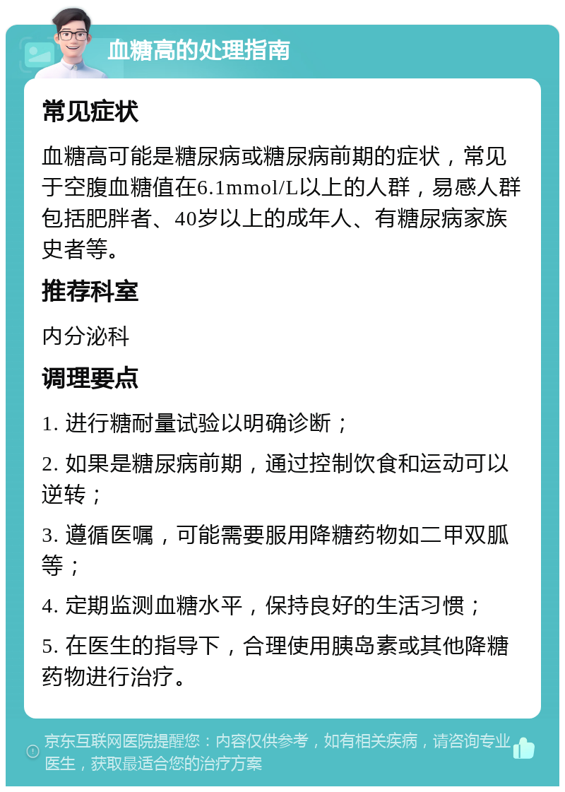 血糖高的处理指南 常见症状 血糖高可能是糖尿病或糖尿病前期的症状，常见于空腹血糖值在6.1mmol/L以上的人群，易感人群包括肥胖者、40岁以上的成年人、有糖尿病家族史者等。 推荐科室 内分泌科 调理要点 1. 进行糖耐量试验以明确诊断； 2. 如果是糖尿病前期，通过控制饮食和运动可以逆转； 3. 遵循医嘱，可能需要服用降糖药物如二甲双胍等； 4. 定期监测血糖水平，保持良好的生活习惯； 5. 在医生的指导下，合理使用胰岛素或其他降糖药物进行治疗。