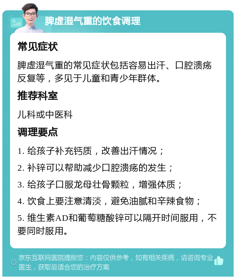 脾虚湿气重的饮食调理 常见症状 脾虚湿气重的常见症状包括容易出汗、口腔溃疡反复等，多见于儿童和青少年群体。 推荐科室 儿科或中医科 调理要点 1. 给孩子补充钙质，改善出汗情况； 2. 补锌可以帮助减少口腔溃疡的发生； 3. 给孩子口服龙母壮骨颗粒，增强体质； 4. 饮食上要注意清淡，避免油腻和辛辣食物； 5. 维生素AD和葡萄糖酸锌可以隔开时间服用，不要同时服用。