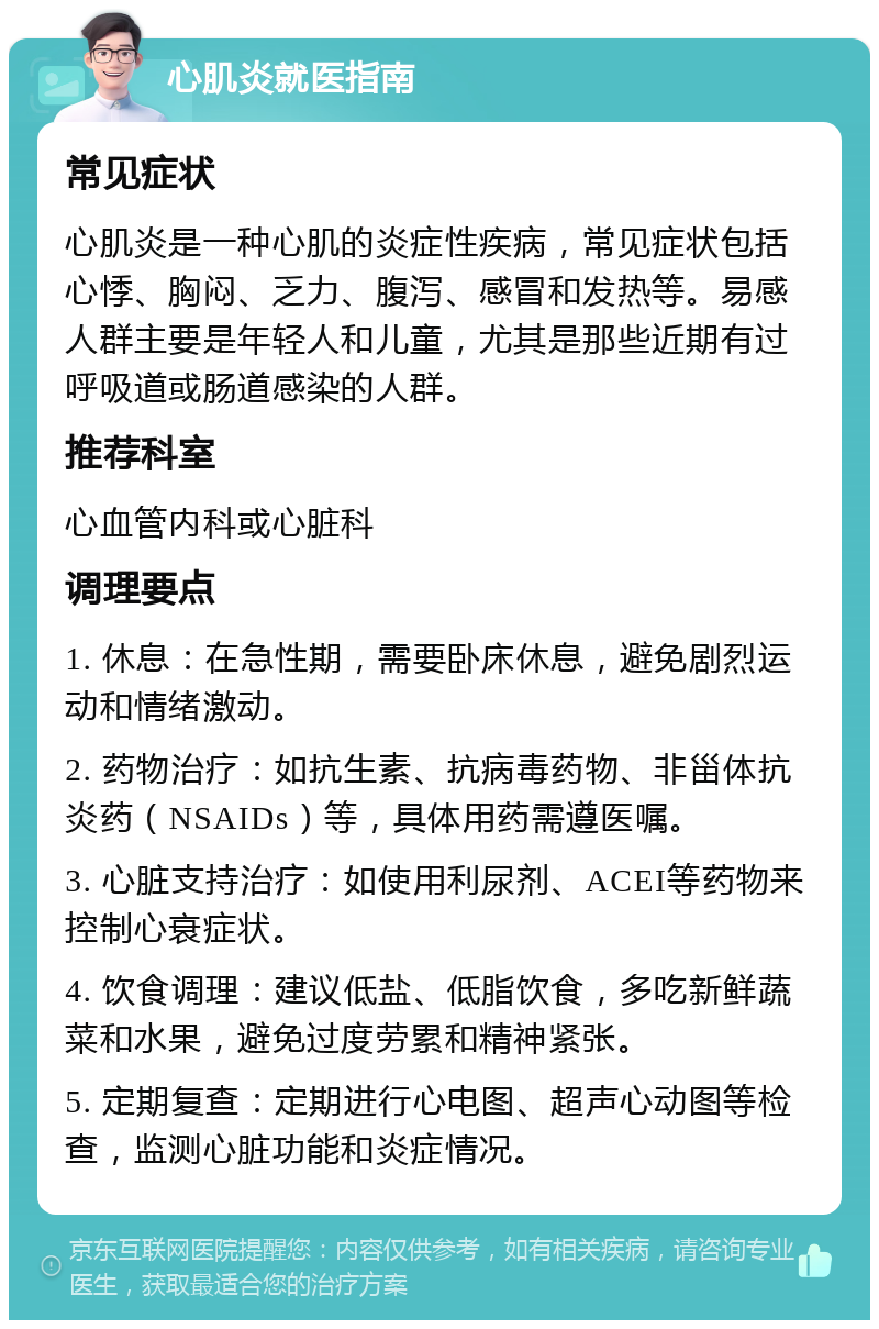 心肌炎就医指南 常见症状 心肌炎是一种心肌的炎症性疾病，常见症状包括心悸、胸闷、乏力、腹泻、感冒和发热等。易感人群主要是年轻人和儿童，尤其是那些近期有过呼吸道或肠道感染的人群。 推荐科室 心血管内科或心脏科 调理要点 1. 休息：在急性期，需要卧床休息，避免剧烈运动和情绪激动。 2. 药物治疗：如抗生素、抗病毒药物、非甾体抗炎药（NSAIDs）等，具体用药需遵医嘱。 3. 心脏支持治疗：如使用利尿剂、ACEI等药物来控制心衰症状。 4. 饮食调理：建议低盐、低脂饮食，多吃新鲜蔬菜和水果，避免过度劳累和精神紧张。 5. 定期复查：定期进行心电图、超声心动图等检查，监测心脏功能和炎症情况。