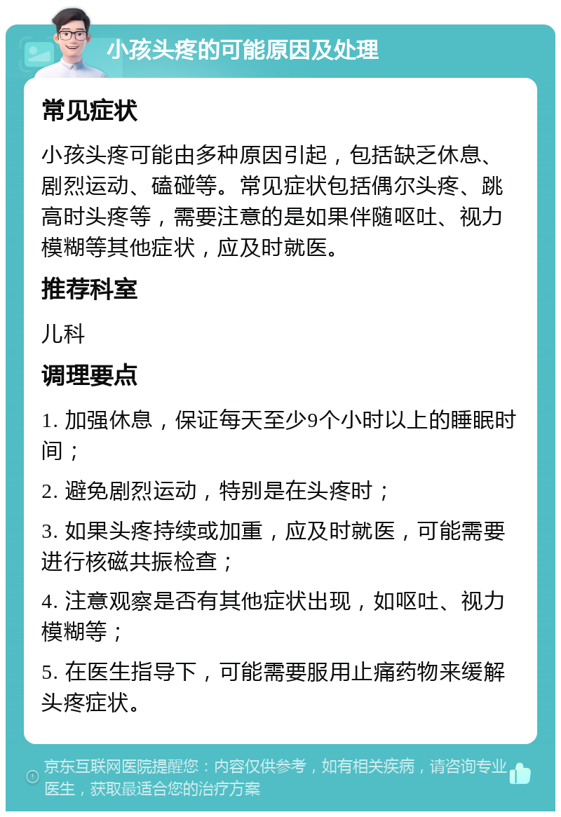 小孩头疼的可能原因及处理 常见症状 小孩头疼可能由多种原因引起，包括缺乏休息、剧烈运动、磕碰等。常见症状包括偶尔头疼、跳高时头疼等，需要注意的是如果伴随呕吐、视力模糊等其他症状，应及时就医。 推荐科室 儿科 调理要点 1. 加强休息，保证每天至少9个小时以上的睡眠时间； 2. 避免剧烈运动，特别是在头疼时； 3. 如果头疼持续或加重，应及时就医，可能需要进行核磁共振检查； 4. 注意观察是否有其他症状出现，如呕吐、视力模糊等； 5. 在医生指导下，可能需要服用止痛药物来缓解头疼症状。