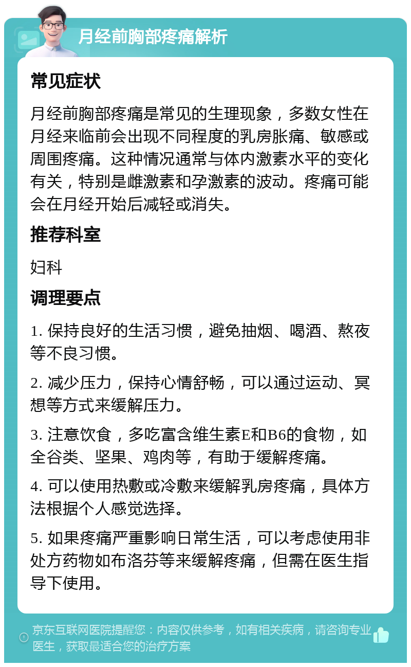 月经前胸部疼痛解析 常见症状 月经前胸部疼痛是常见的生理现象，多数女性在月经来临前会出现不同程度的乳房胀痛、敏感或周围疼痛。这种情况通常与体内激素水平的变化有关，特别是雌激素和孕激素的波动。疼痛可能会在月经开始后减轻或消失。 推荐科室 妇科 调理要点 1. 保持良好的生活习惯，避免抽烟、喝酒、熬夜等不良习惯。 2. 减少压力，保持心情舒畅，可以通过运动、冥想等方式来缓解压力。 3. 注意饮食，多吃富含维生素E和B6的食物，如全谷类、坚果、鸡肉等，有助于缓解疼痛。 4. 可以使用热敷或冷敷来缓解乳房疼痛，具体方法根据个人感觉选择。 5. 如果疼痛严重影响日常生活，可以考虑使用非处方药物如布洛芬等来缓解疼痛，但需在医生指导下使用。