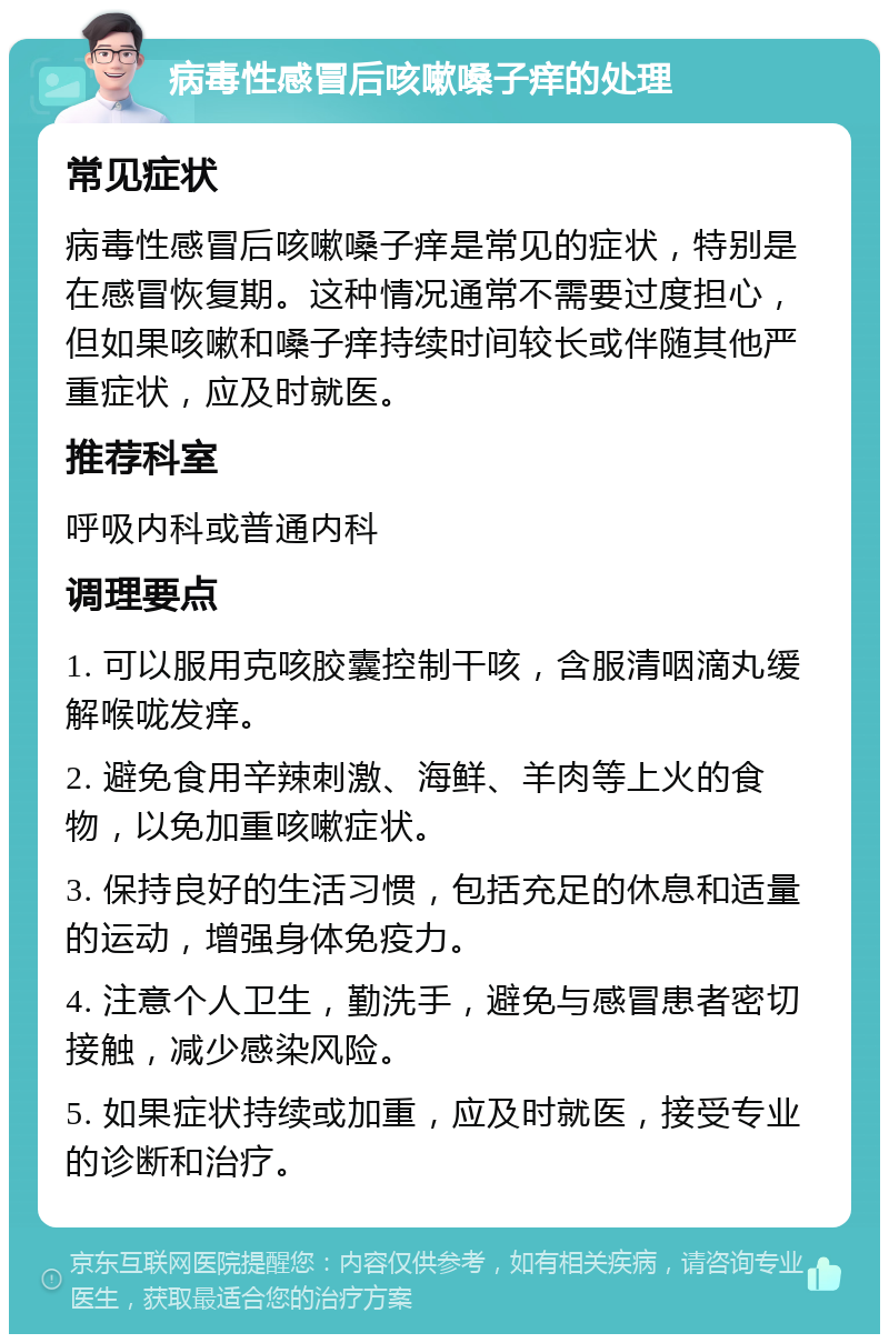 病毒性感冒后咳嗽嗓子痒的处理 常见症状 病毒性感冒后咳嗽嗓子痒是常见的症状，特别是在感冒恢复期。这种情况通常不需要过度担心，但如果咳嗽和嗓子痒持续时间较长或伴随其他严重症状，应及时就医。 推荐科室 呼吸内科或普通内科 调理要点 1. 可以服用克咳胶囊控制干咳，含服清咽滴丸缓解喉咙发痒。 2. 避免食用辛辣刺激、海鲜、羊肉等上火的食物，以免加重咳嗽症状。 3. 保持良好的生活习惯，包括充足的休息和适量的运动，增强身体免疫力。 4. 注意个人卫生，勤洗手，避免与感冒患者密切接触，减少感染风险。 5. 如果症状持续或加重，应及时就医，接受专业的诊断和治疗。