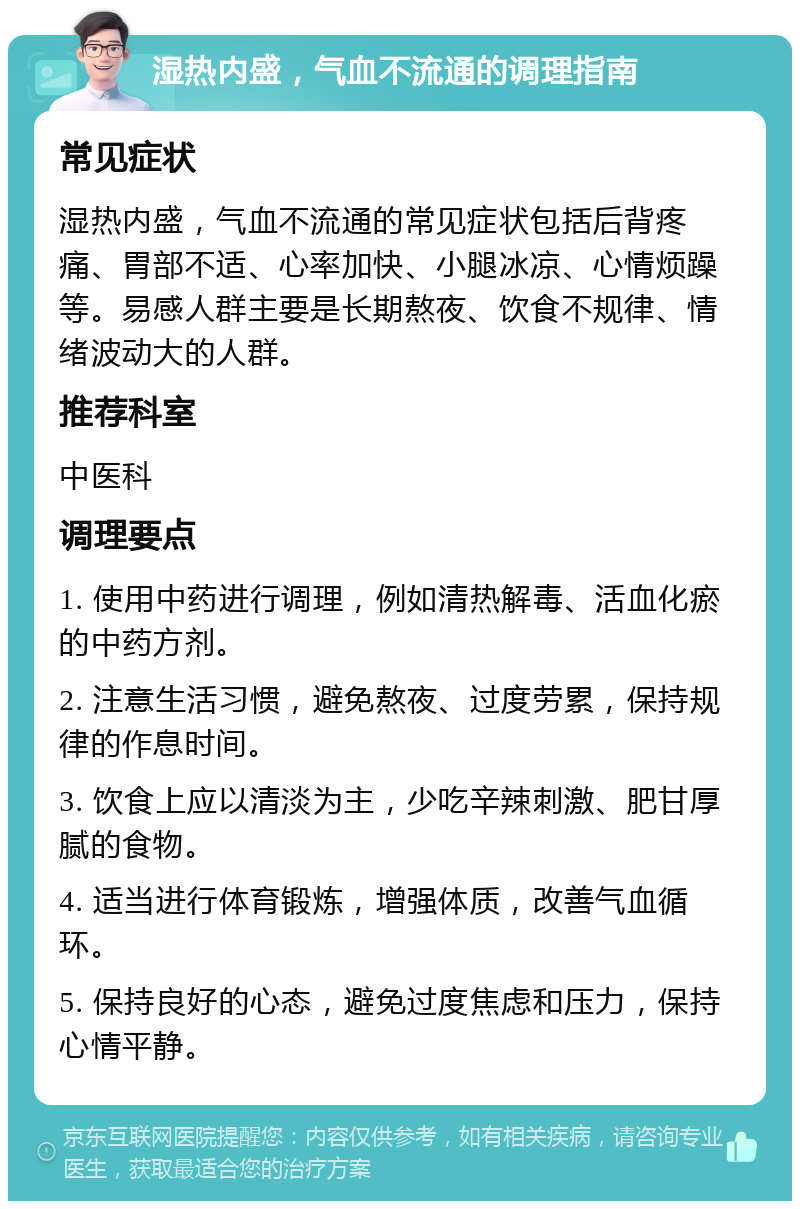 湿热内盛，气血不流通的调理指南 常见症状 湿热内盛，气血不流通的常见症状包括后背疼痛、胃部不适、心率加快、小腿冰凉、心情烦躁等。易感人群主要是长期熬夜、饮食不规律、情绪波动大的人群。 推荐科室 中医科 调理要点 1. 使用中药进行调理，例如清热解毒、活血化瘀的中药方剂。 2. 注意生活习惯，避免熬夜、过度劳累，保持规律的作息时间。 3. 饮食上应以清淡为主，少吃辛辣刺激、肥甘厚腻的食物。 4. 适当进行体育锻炼，增强体质，改善气血循环。 5. 保持良好的心态，避免过度焦虑和压力，保持心情平静。