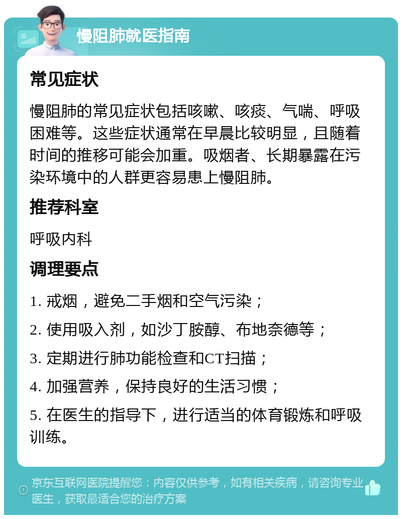 慢阻肺就医指南 常见症状 慢阻肺的常见症状包括咳嗽、咳痰、气喘、呼吸困难等。这些症状通常在早晨比较明显，且随着时间的推移可能会加重。吸烟者、长期暴露在污染环境中的人群更容易患上慢阻肺。 推荐科室 呼吸内科 调理要点 1. 戒烟，避免二手烟和空气污染； 2. 使用吸入剂，如沙丁胺醇、布地奈德等； 3. 定期进行肺功能检查和CT扫描； 4. 加强营养，保持良好的生活习惯； 5. 在医生的指导下，进行适当的体育锻炼和呼吸训练。