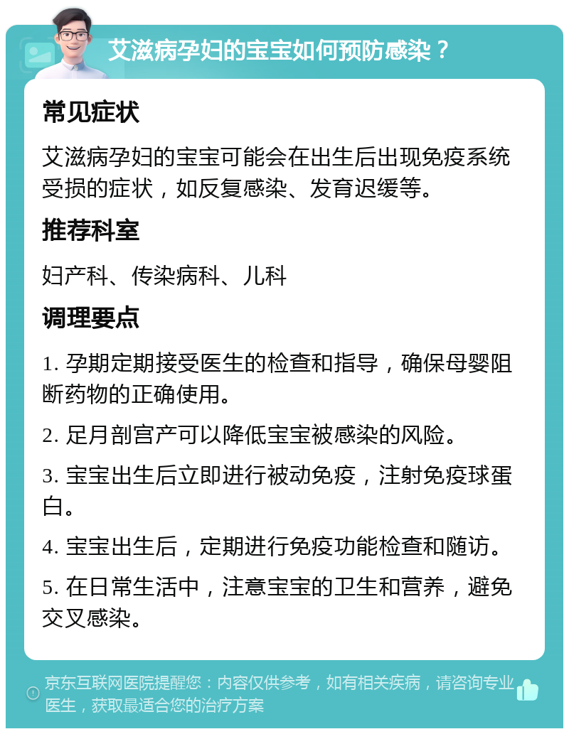 艾滋病孕妇的宝宝如何预防感染？ 常见症状 艾滋病孕妇的宝宝可能会在出生后出现免疫系统受损的症状，如反复感染、发育迟缓等。 推荐科室 妇产科、传染病科、儿科 调理要点 1. 孕期定期接受医生的检查和指导，确保母婴阻断药物的正确使用。 2. 足月剖宫产可以降低宝宝被感染的风险。 3. 宝宝出生后立即进行被动免疫，注射免疫球蛋白。 4. 宝宝出生后，定期进行免疫功能检查和随访。 5. 在日常生活中，注意宝宝的卫生和营养，避免交叉感染。